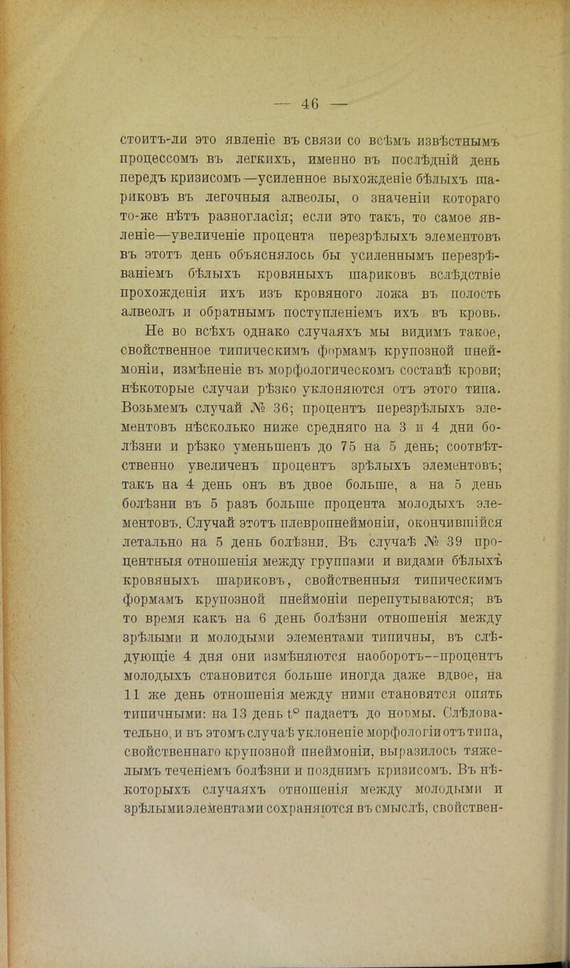 стоитъ-ли это явленіе въ связи со всѣмъ извѣствымъ процессомъ въ легкихъ, именно въ послѣдній день передъ кризисомъ —усиленное выхожденіе бѣлыхъ ша- риковъ въ легочныя алвеолы, о значеніи котораго то-же нѣтъ разногласія; если это такъ, то самое яв- леніе—увеличеніе процента перезрѣлыхъ элементовъ въ этотъ день объяснялось бы усиленнымъ перезрѣ- ваніемъ бѣлыхъ кровяныхъ шариковъ вслѣдствіе прохожденія ихъ изъ кровяного ложа въ полость алвеолъ и обратнымъ поступленіемъ ихъ въ кровь. Не во всѣхъ однако случаяхъ мы видимъ такое, свойственное типическимъ формамъ крупозной пней- моніи, измѣненіе въ морфологическомъ составѣ крови; нѣкоторые случаи рѣзко уклоняются отъ этого типа. Возьмемъ случай № 36; процентъ перезрѣлыхъ эле- ментовъ нѣсколько ниже средняго на 3 и 4 дни бо- лѣзни и рѣзко уменьшенъ до 75 на 5 день; соотвѣт- ственно увеличенъ процентъ зрѣлыхъ элементовъ; такъ на 4 день онъ въ двое больше, а на 5 день болѣзни въ 5 разъ больше процента молодыхъ эле- ментовъ. Случай этотъ плевропнеймоніи, окончивгаійся летально на 5 день болѣзни. Въ случаѣ № 39 про- центный отношенія между группами и видами бѣлыхъ кровяныхъ шариковъ, свойственный типическимъ формамъ крупозной пнеймоніи перепутываются; въ то время какъ на 6 день болѣзни отношенія между зрѣлыми и молодыми элементами типичны, въ слѣ- дующіе 4 дня они измѣняются наоборотъ—процентъ молодыхъ становится больше иногда даже вдвое, на 11 же день отношенія между ними становятся опять типичными: на 13 денЫ° падаетъ до нопмы. Слѣлова- тельно, и въ этомъслучаѣуклоненіе морфологіи отъ типа, свойственнаго крупозной пнеймоніи, выразилось тяже- лымъ теченіемъ болѣзни и поздиимъ кризисомъ. Въ нѣ- которыхъ случаяхъ отношенія между молодыми и зрѣлымиэлементами сохраняются въсмыслѣ, свойствен-