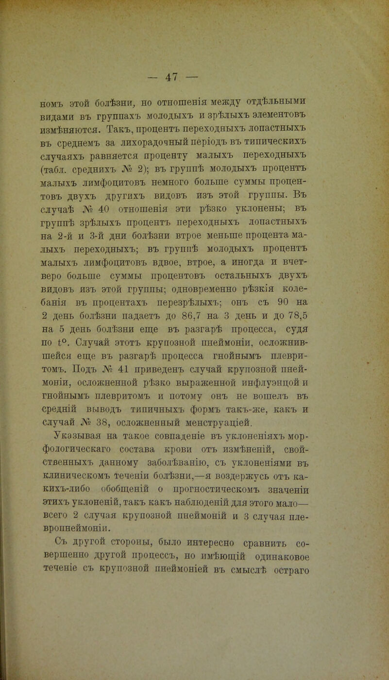 номъ этой болѣзни, но отношенія между отдѣльными видами въ группахъ молодыхъ и зрѣлыхъ элементовъ измѣняются. Такъ, процента переходныхъ лопастныхъ въ среднемъ за лихорадочный періодъ въ типическихъ случаяхъ равняется проценту малыхъ переходныхъ (табл. среднихъ № 2); въ группѣ молодыхъ процентъ малыхъ лимфоцитовъ немного больше суммы процен- товъ двухъ другихъ видовъ изъ этой группы. Въ случаѣ № 40 отношенія эти рѣзко уклонены; въ группѣ зрѣлыхъ процентъ переходныхъ лопастныхъ на 2-й и 3-й дни болѣзни втрое меньше процента ма- лыхъ переходныхъ; въ группѣ молодыхъ процентъ малыхъ лимфоцитовъ вдвое, втрое, а иногда и вчет- веро больше суммы процентовъ остальныхъ двухъ видовъ изъ этой группы; одновременно рѣзкія коле- банія въ процентахъ перезрѣлыхъ; онъ съ 90 на 2 день болѣзни падаетъ до 86,7 на 3 день и до 78,5 на 5 день болѣзни еще въ разгарѣ процесса, судя по 1°. Случай этотъ крупозной пнеймоніи, осложнив- шейся еще въ разгарѣ процесса гнойнымъ плеври- томъ. Подъ № 41 приведенъ случай крупозной пней- мовіи, осложненной рѣзко выраженной инфлуэнцой и гнойнымъ плевритомъ и потому онъ не вошелъ въ средній выводъ типичныхъ формъ такъ-же, какъ и случай № 38, осложненный менструаціей. Указывая на такое совпадете въ уклоненіяхъ мор- фологическаго состава крови отъ измѣненій, свой- ственныхъ данному заболѣванію, съ уклоненіями въ клиническомъ теченіи болѣзни,—я воздержусь отъ ка- кихъ-либо обобщеній о нрогностическомъ значеніи этихъ уклоненій, такъ какъ наблюденій для этого мало— всего 2 случая крупозной пнеймоній и 3 случая пле- вропнеймоніи. Съ другой стороны, было интересно сравнить со- вершенно другой процессъ, но имѣющій одинаковое теченіе съ крупозной пнеймоніей въ смыслѣ остраго