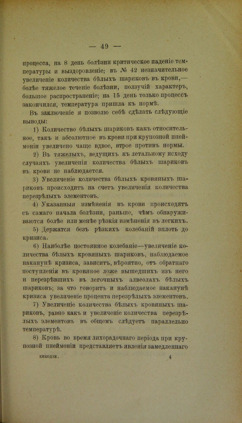 процесса, на 8 день болѣзни критическое паденіе тем- пературы и выздоровленіе; въ № 42 незначительное увеличеніе количества бѣлыхъ шариковъ въ крови,— болѣе тяжелое теченіе болѣзни, ползучій характеръ, большое распространеніе; на 15 день только процессъ закончился, температура пришла къ нормѣ. Въ заключеніе я позволю себѣ сдѣлать слѣдующіе выводы: 1) Количество бѣлыхъ шариковъ какъ относитель- ное, такъ и абсолютное въ крови при крупозной пней- моніи увеличено чаще вдвое, втрое противъ нормы, 2) Въ тяжелыхъ, ведущихъ къ летальному исходу случаяхъ увеличенія количества бѣлыхъ шариковъ въ крови не наблюдается. 3) Увеличеніе количества бѣлыхъ кровяныхъ ша- риковъ происходитъ на счетъ увеличенія количества перезрѣлыхъ элементовъ. 4) Указанный измѣненія въ крови происходятъ съ самаго начала болѣзни, раньше, чѣмъ обнаружи- ваются болѣе или менѣе рѣзкія измѣненія въ легкихъ. 5) Держатся безъ рѣзкихъ колебаній вплоть до кризиса. 6) Наиболѣе постоянное колебаніе—увеляченіе ко- личества бѣлыхъ кровяныхъ шариковъ, наблюдаемое наканунѣ кризиса, зависитъ, вѣроятно, отъ обратнаго поступленія въ кровяное ложе вышедшихъ изъ него и перезрѣвшихъ въ легочныхъ алвеолахъ бѣлыхъ шариковъ; за что говоритъ и наблюдаемое наканунѣ кризиса увеличеніе процента перезрѣлыхъ элементовъ. 7) Увеличеніе количества бѣлыхъ кровяныхъ ша- риковъ, равно какъ и увеличеніе количества перезрѣ- лыхъ элементовъ въ общемъ слѣдуетъ параллельно температурѣ. 8) Кровь во время лихорадочнаго пѳріода при кру- позной пнеймоніи представляетъ явленія замѳдленнаго КИКОДЗЕ. 4