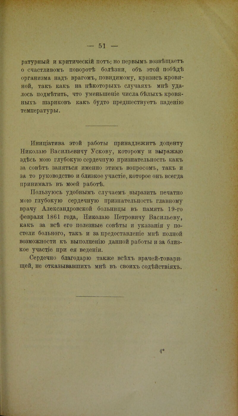ратурный и критическій потъ; но первымъ возвѣщаетъ о счастливомъ поворотѣ болѣзни, объ этой побѣдѣ организма надъ врагомъ, повидимому, кризисъ кровя- ной, такъ какъ на нѣкоторыхъ случаяхъ мнѣ уда- лось подмѣтить, что уменьшеніе числа бѣлыхъ кровя- ныхъ шариковъ какъ будто предшествуетъ паденію температуры. Иниціатива этой работы принадлежитъ доценту Николаю Васильевичу У скову, которому и выражаю здѣсь мою глубокую сердечную признательность какъ за совѣтъ заняться именно этимъ вопросомъ, такъ и за то руководство и близкое участіе, которое онъ всегда принималъ въ моей работѣ. Пользуюсь удобнымъ случаемъ выразить печатно мою глубокую сердечную признательность главному врачу Александровской больницы въ память 19-го февраля 1861 года, Николаю Петровичу Васильеву, какъ за всѣ его полезные совѣты и указанія у по- стели больного, такъ и за предоставленіе мнѣ полной возможности къ выполненію данной работы и за близ- кое участіе при ея веденіи. Сердечно благодарю также всѣхъ врачей-товари- щей, не отказывавшихъ мнѣ въ своихъ содѣйствіяхъ. 4*