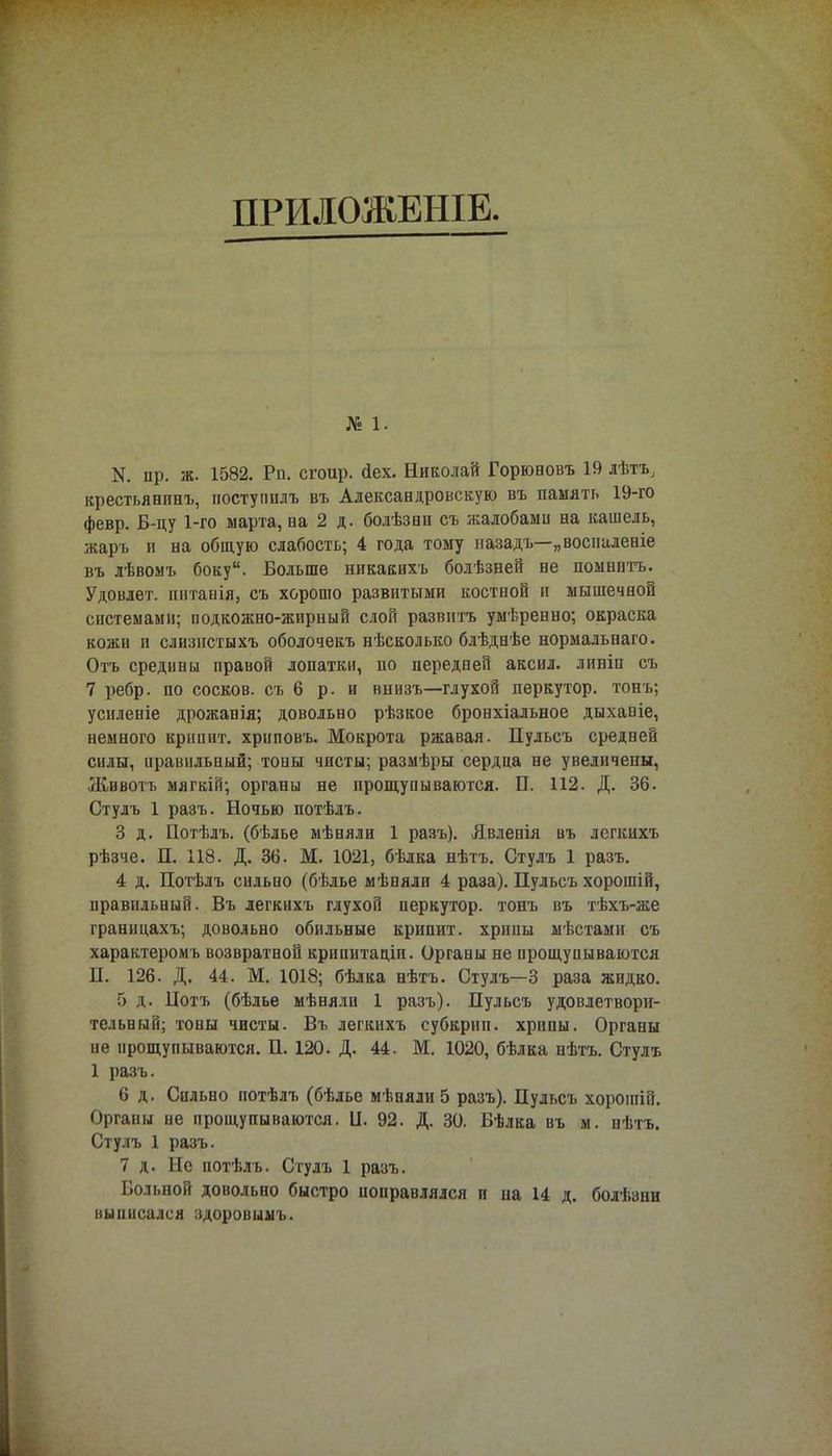 ПРИЛОЖЕШЕ. № 1. N. пр. ж. 1582. Рп. сгоир. (іех. Николай Горюновъ 19 лѣтъ, крестьянпнъ, иоступплъ въ Александровскую въ память 19-го февр. Б-цу 1-го марта, на 2 д. болѣзни съ жалобами на кашель, жарь п на общую слабость; 4 года тому пазадъ—„восналеніе въ лѣвомъ боку. Больше нпкакихъ болѣзней не помнить. Удовлет. питанія, съ хорошо развитыми костной и мышечной системами; подкожно-жирный слой развить умѣренно; окраска кожи и слизистыхъ оболочекъ нѣсколько блѣднѣе нормальнаго. Оть средины правой лопатки, по передней аксил. линіп съ 7 ребр. по сосков, съ 6 р. и внизъ—глухой перкутор. тонъ; усиленіе дрожанія; довольно рѣзкое бронхіальное дыханіе, немного крипит. хрнповъ. Мокрота ржавая. Пульсъ средней силы, правильный; тоны чисты; размѣры сердца не увеличены, Животъ мягкій; органы не прощупываются. П. 112. Д. 36. Стулъ 1 разъ. Ночью потѣлъ. 3 д. Потѣлъ. (бѣлье мѣняли 1 разъ). Явленія въ легкихъ рѣзче. П. 118. Д. 36. М. 1021, бѣлка нѣтъ. Стулъ 1 разъ. 4 д. Потѣлъ сильно (бѣлье мѣняли 4 раза). Пульсъ хорошій, правильный. Въ легкихъ глухой перкутор. тонъ въ тѣхъ-же границахъ; довольно обильные крипит. хрипы мѣстами съ характером ь возвратной крипитаціи. Органы не прощупываются П. 126. Д. 44. М. 1018; бѣлка нѣтъ. Стулъ—3 раза жидко. 5 д. Цотъ (бѣлье мѣнялн 1 разъ). Пульсъ удовлетвори- тельный; тоны чисты. Въ легкихъ субкрип, хрипы. Органы не прощупываются. П. 120. Д. 44. М. 1020, бѣлка нѣтъ. Стулъ 1 разъ. 6 д. Сильно потѣлъ (бѣлье мѣняли 5 разъ). Пульсъ хорошій. Органы не прощупываются. II. 92. Д. 30. Бѣлка въ м. нѣтъ. Стулъ 1 разъ. 7 д. Не потѣлъ. Стулъ 1 разъ. Больной довольно быстро поправлялся и иа 14 д. болѣзни выписался здоровыыъ.
