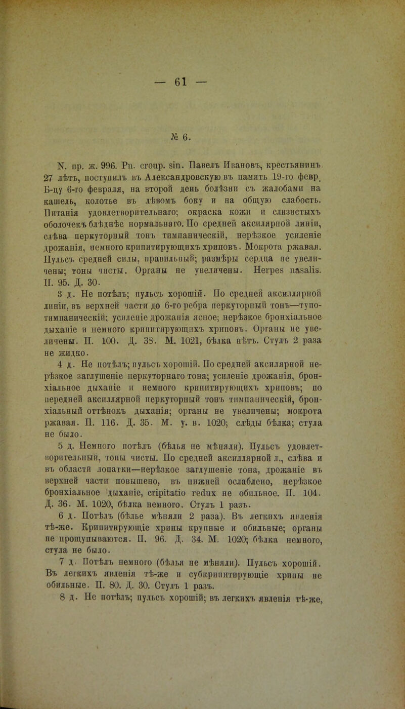 № 6. N. пр. ж. 996. Рп. сгоир. зіп. Павелъ Ивановъ, креетьянинъ 27 дѣтъ, ііостуиилъ въ Александровскую въ память 19-го февр. Б-цу 6-го февраля, на второй день болѣзнп съ жалобами па кашель, колотье въ лѣвомъ боку н на общую слабость. Шітанія удовлетворнтельнаго; окраска кожи и слизистыхъ оболочекъ блѣднѣе нормальна го. ІІо средней аксилярной линіи, слѣва перкуторный тонъ тпмпаническій, нерѣзкое усиленіе дрожанія, немного крипитирующихъ хриповъ. Мокрота ржавая. Пульсъ средней силы, правильный; размѣры сердца не увели- чены; тоны чисты. Органы пе увеличены. Негрез иазаііз. II. 95. Д. 30. 3 д. Не иотѣлъ; пульсъ хорошій. По средней аксиллярной линіи, въ верхней части до 6-го ребра перкуторный тонъ—тупо- тимнаническій; усиленіе дрожанія ясное; нерѣзкое бронхіальное дыханіе и немного крнпнтирующпхъ хриновъ. Оі>ганы не уве- личены. П. 100. Д. 33. М. 1021, бѣлка нѣтъ. Стулъ 2 раза не жидко. 4 д. Не иотѣлъ; пульсъ хорошій. По средней аксилярной не- рѣзкое заглушеніе иеркуторнаго тона; усиленіе дрожанія, брон- хіальное дыханіе и немного крипитирующихъ хриповъ; по передней аксиллярной перкуторный тонъ тнмнаинческій, брон- хіальный оттѣнокъ дыханія; органы не увеличены; мокрота ржавая. П. 116. Д. 35. М. у. в. 1020; слѣды бѣлка; стула не было. 5 д. Немпого потѣлъ (бѣлья не мѣнялн). Пульсъ удовлет- ворительный, тоны чисты. По средней аксиллярной л., слѣва и въ области лопатки—нерѣзкое заглушеніе тона, дрожаніе въ верхней части повышено, въ нижней ослаблено, нерѣзкое бронхіальное ідыханіе, сгірііаііо гесіих не обильное. П. 104. Д. 36. М. 1020, бѣлка немного. Стулъ 1 разъ. 6 д. Потѣлъ (бѣлье мѣиялп 2 раза). Въ легкохъ явленія тѣ-же. Крипитврующіе хрипы крупные и обильные; оргапы не прощупываются. П. 96. Д. 34. М. 1020; бѣлка немного, стула пе было. 7 д. Потѣлъ немного (бѣлья не мѣняли). Пульсъ хорошій. Въ легкихъ явленія тѣ-же и субкрипитврующіе хрпиы не обильные. П. 80. Д. 30. Стулъ 1 разъ. 8 д. Не потѣлъ; пульсъ хорошій; въ легкихъ явленія тѣ-же,