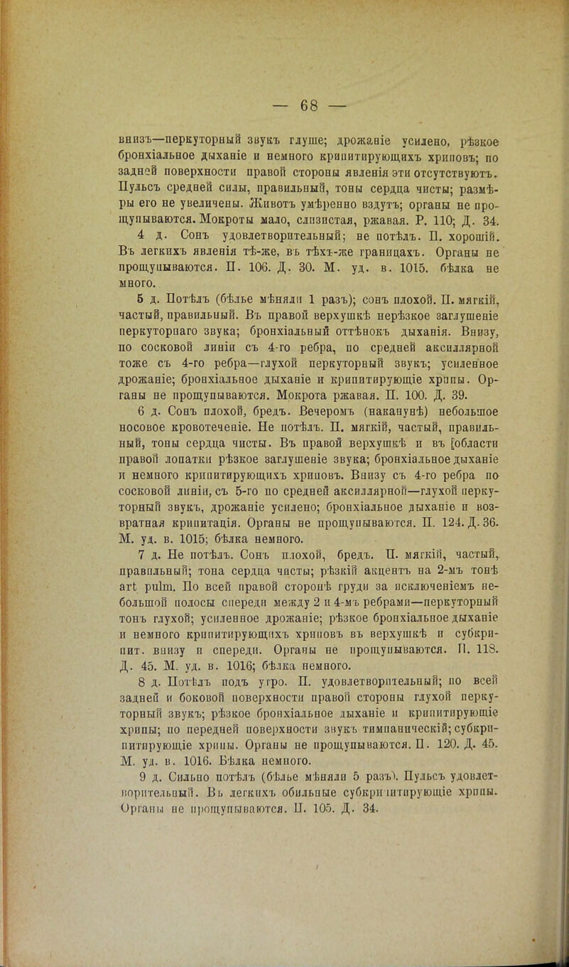 внизъ—перкуторный звукъ глуше; дрожавіе усилено, рѣзкое бронхіальное дыханіе и немного крапитирующихъ хриповъ; по задней поверхности правой стороны явленія эти отсутствуютъ. Пульсъ средней силы, правильный, тоны сердца чисты; разыѣ- ры его не увеличены. Животъ умѣренно вздутъ; органы не про- щупываются. Мокроты мало, слпзистая, ржавая. Р. 110; Д. 34. 4 д. Сонъ удовлетворительный; не потѣлъ. П. хорошій. Вь легкнхъ явленія тѣ-же, вь тѣхъ-же границахъ. Органы не прощуішваются. П. 106. Д. 30. М. уд. в. 1015. бѣлка не много. б д. Потѣлъ (бѣлье мѣнялн 1 разъ); сонъ плохой. П. мягкій, частый, правильный. Въ правой верхушкѣ нерѣзкое заглушеніе перкуторнаго звука; бронхіальный оттѣнокъ дыханія. Внизу, по сосковой линіи съ 4-го ребра, по средней акспллярной тоже съ 4-го ребра—глухой перкуторный звукъ; усиленное дрожаніе; бронхіальное дыханіе и крипптирующіе хрипы. Ор- ганы не прощупываются. Мокрота ржавая. П. 100. Д. 39. 6 д. Сонъ плохой, бредъ. Вечеромъ (наказунѣ) небольшое носовое кровотечеаіе. Не потѣлъ. П. мягкій, частый, правиль- ный, тоны сердца чисты. Въ правой верхушкѣ и въ [области правой лопатки рѣзкое заглушеніе звука; бронхіальное дыханіе и немного крипитирующихъ хрпиовъ. Внизу съ 4-го ребра по- сосковой линіи, съ 5-го по средней аксиллярной—глухой перку- торный звукъ, дрожаніе усилено; бронхіальное дыханіе и воз- вратная крииитація. Органы не прощупываются. П. 124. Д. 36. М. уд. в. 1015; бѣлка немного. 7 д. Не потѣлъ. Сонъ плохой, бредъ. П. мягкій, частый, правильный; тона сердца чисты; рѣзкій акцентъ на 2-мъ тонѣ агЬ риіт. По всей правой сторопѣ груди за исключеніемъ не- большой полосы спереди между 2 и 4-мъ ребрами—перкуторный тонъ глухой; усиленное дрожаніе; рѣзкое бронхіальное дыханіе и немного крипитирующихъ хриповъ въ верхушкѣ и субкри- пит. виизу и спереди. Органы не прощупываются. П. 118. Д. 45. М. уд. в. 1016; бѣлка немного. 8 д. Нотѣлъ подъ угро. П. удовлетворительный; по всей задней и боковой поверхности правой стороны глухой перку- торный звукъ; рѣзкое бронхіальное лыханіе и криіштирующіе хрипы; по передней поверхности звукъ тимпаническій; субкрн- питирующіе хрипы. Органы не прощупываются. П. 120. Д. 45. М. уд. в. 1016. Вѣлка немного. 9 д. Сильно потѣлъ (бѣлье мѣияли 5 разъ\ Пульсъ удовлет- ворительный. Вь легкихъ обильные субкрн штпрующіе хрипы. Органы не прощупываются. II. 105. Д. 34.