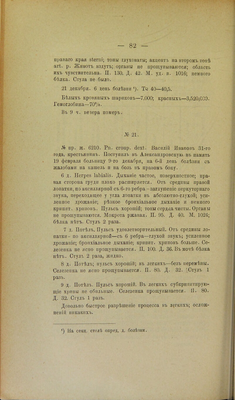 нраваго края зіепіі; тоны глуховаты; акцепта ва второмъ топѣ агі. р. Живота вздута; органы не прощупываются; область ихъ чувствительна. П. 130. Д. 42. М. уд. в. 1016; немного бѣлка. Стула ве было. 21 декабря. 6 день болѣзни1). Тз 40—40,5. Бѣлыхъ кровяныхъ шариковъ—7,000; красныхъ—3,520,СЗЭ. Гемоглобина—70%. Въ 9 ч. вечера померъ. № 21. Л* пр. ж. 6210. Рп. сгоир. йехі;. Василій Ивавовъ 31-го года, крестьянинъ. Поступилъ въ Александровскую въ память 19 февраля больницу 9-го декабря, на 6-й день болѣзни съ жалобами на кашель и на боль въ правомъ боку. 6 д. Негрез ІаЫаІіз. Дыханіе частое, поверхностное; пра- вая сторона груди плохо расширяется. Отъ средины правой лопатки, по аксиллярной съ 6-го ребра -заглушеніе перкуторнаго звука, переходящее у угла лопатки въ абсолютно-глухой; уси- ленное дрожаніе; рѣзкое бронхіальное дыханіе и немного крііппт. хриповъ. Пульсъ хорошій; топы сердца чисты. Органы не прощупываются. Мокрота ржавая. П. 95. Д. 40. М. 1024; бѣлка нѣтъ. Стулъ 2 раза. 7 д. Потѣлъ. Пульсъ удовлетворительный. Отъ средины ло- патки- по аксиллярной—съ 6 ребра—глухой звукъ; усиленное дрожаніе; бронхіальное дыханіе; крипит. хриповъ больше. Се- лезенка не ясно прощупывается. П. 100. Д. 36. Въыочѣ бѣлка еѣтъ. Стулъ 2 раза, жидко. 8 д. Потѣлъ; пульсъ хорошій; въ легкихъ—безъ перемѣны. Селезенка не ясно прощупывается. Л. 80. Д. 32. іСтулъ 1 разъ. 9 д. Потѣлъ. Пульсъ хорошій. Въ легкпхъ субкрнпнтнрую- щіе хрппы не обильные. Селезенка прощупывается. П. 80. Д. 32. Стулъ 1 разъ. Довольно быстрое разрѣшеніе процесса въ легкихъ; ослож- неній никакихъ. ') Ыа секц. столѣ онрсд. д. болѣіии.