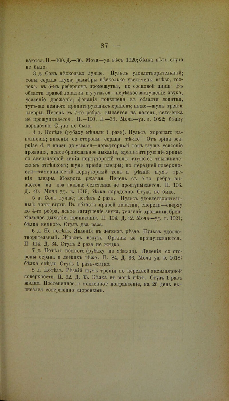 ваются. II—100. Д.—36. Моча—уд. вѣсъ 1020; бѣлка нѣтъ; стула не было. 3 д. Сонъ нѣсколько лучше. Пульсъ удовлетворительный; тоны сердца глухи; размѣры нѣскодько увеличены влѣво, тод- чекъ въ 5-мъ реберномъ нромежуткѣ, по сосковой линіи. Въ области правой лопатки и у угла ея—нерѣзкое заглушеніе звука, усиденіе дрожанія; фонація повышена въ области лопатки, тутъ-же немного крипнтирующихъ хриповъ; ниже—шумъ тренія плевры. Печень съ 7-го ребра, выдается на палецъ; селезенка не прощупывается. П.—100. Д.—33. Моча—уд. в. 1022; бѣлку порядочно. Стула не было. 4 д. Потѣлъ'(рубаху мѣняли 1 разъ). Пульсъ хорошаго на- полненія; явлевія со стороны сердца тѣ-же. Отъ зріпа зса. риіае й. и внизъ до угла ея—перкуторный тонъ глуше, усиленіе дрожанія, ясноебронхіальноедыханіе, кришітитирующіехрипы; по аксиллярной линіи перкуторный тонъ глуше съ тинпаниче- скимъ оттѣнкомъ; шумъ тренія плевры; по передней поверхно- сти—тпмпаническій перкуторный тонъ и рѣзкій шумъ тре- нія плевры. Мокрота ржавая. Печень съ 7-го ребра, вы- дается на два пальца; селезенка не прощупывается. П. 106. Д. 40. Мочи уд. в. 1019; бѣлка порядочно. Стула не было. б д. Сонъ лучше; потѣлъ 2 раза. Пульсъ удовлетворитель- ный; тоны.глухп. Въ области нравой лопатки, спереди—сверху до 4-го ребра, ясное заглушеніе звука, усиленіе дрожанія, брон- хіальное дыханіе, крипитація. П. 104. Д. 42. Моча—уд. п. 1021; бѣлка немного. Стулъ два раза. 6 д. Не потѣлъ. Явленія въ легкихъ рѣзче. Пульсъ удовле- творительный. Животъ вздутъ. Органы не прощупываются. П. 114. Д. 34. Стулъ 2 раза не жидко. 7 д. Потѣлъ немного (рубаху не мѣняли). Явденія со сто- роны сердца и легкихъ тѣже. П. 84, Д. 36. Мота уд. в. 10185 бѣлка слѣды. Стулъ 1 разъ-жидко. 8 д. Потѣлъ. Рѣзкій шумъ тренія по передней аксиллярной поверхности. П. 92. Д. 33. Бѣлка въ мочѣ нѣтъ. Стулъ 1 разъ жидко. Постепенное и медленное ноправленіе, на 26 день вы- писался совершенно здоровымъ.