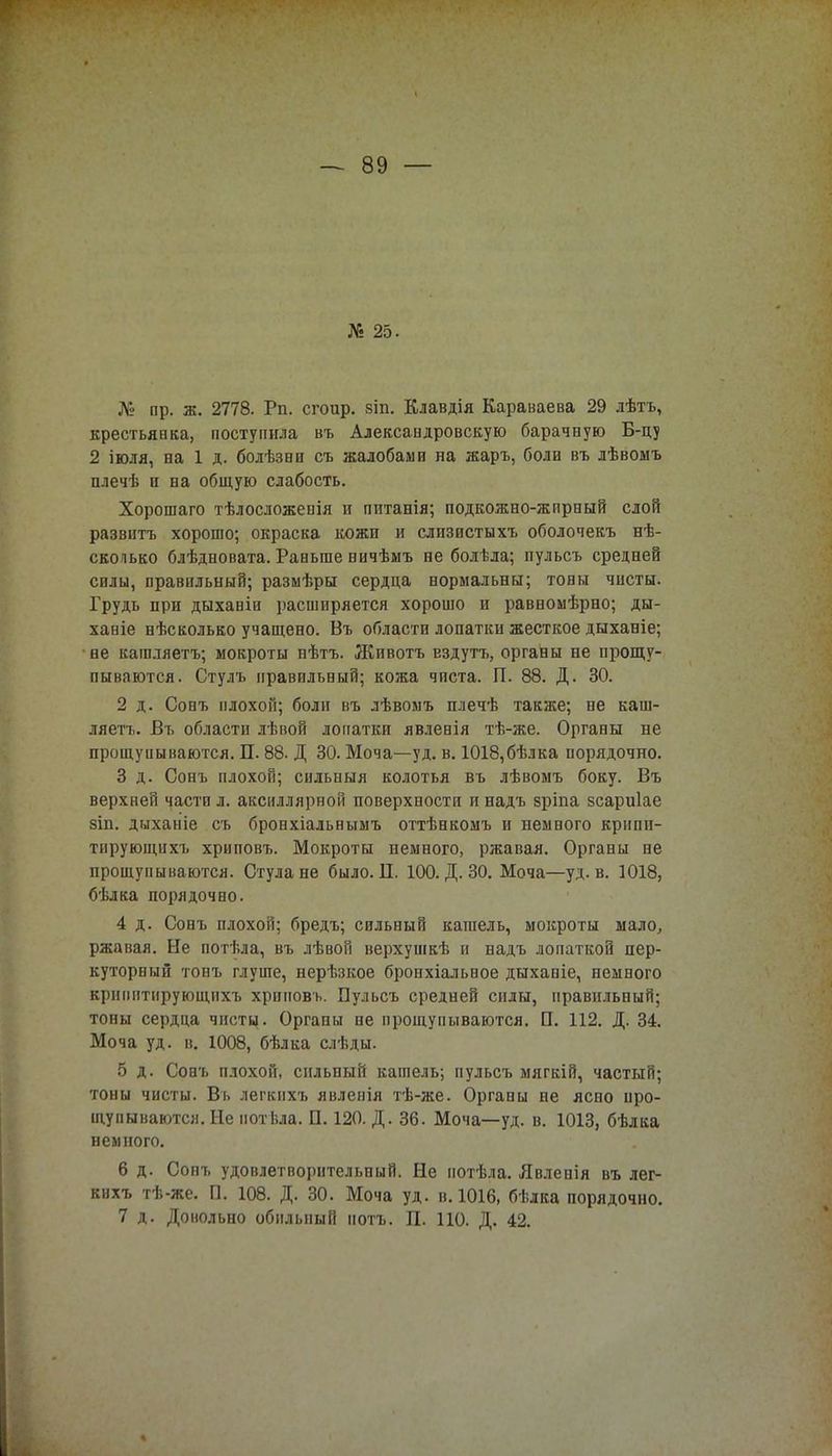 № 25. Л» пр. ж. 2778. Рп. сгоир. зіп. Клавдія Караваева 29 лѣтъ, крестьянка, поступила въ Алексаидровскую барачную Б-цу 2 іюля, на 1 д. болѣзвп съ жалобами на жаръ, боли въ лѣвомъ плечѣ и на общую слабость. Хорошаго тѣлосложепія и питанія; подкожно-жпрный слой раззитъ хорошо; окраска кожи и слизистыхъ оболочекъ нѣ- сколько блѣдновата. Раньше ничѣшъ не болѣла; иульсъ средней силы, правильный; размѣры сердца нормальны; тоны чисты. Грудь при дыхавіи расширяется хорошо и равномѣрно; ды- ханіе нѣсколько учащено. Въ области лопатки жесткое дыханіе; не кашляетъ; мокроты пѣтъ. Животъ Ездутъ, органы не прощу- пываются. Стулъ правильный; кожа чиста. П. 88. Д. 30. 2 д. Сонъ плохой; боли въ лѣвомъ плечѣ также; не каш- ляетъ. Въ области лѣвой лопатки явленія тѣ-же. Органы не прощупываются. П. 88. Д 30. Моча—уд. в. 1018,бѣлка порядочно. 3 д. Сонъ плохой; сильпыя колотья въ лѣвомъ боку. Въ верхней части л. аксиллярной поверхности и надъ зріпа зсариіае зіп. дыханіе съ бронхіальнымъ оттѣнкомъ и немного крипи- тпрующпхъ хриповъ. Мокроты немного, ржавая. Органы не прощупываются. Стула не было. Ц. 100. Д. 30. Моча—уд. в. 1018, бѣлка порядочно. 4 д. Сонъ плохой; бредъ; сильный кашель, мокроты мало, ржавая. Не потѣла, въ лѣвой верхушкѣ п надъ лопаткой пер- куторный тонъ глуше, нерѣзкое бронхіальвое дыхавіе, немного крипитирующнхъ хрпповь. Пульсъ средней силы, правильный; тоны сердца чисты. Органы не прощупываются. П. 112. Д. 34. Моча уд. в. 1008, бѣлка слѣды. 5 д. Совъ плохой, сильный кашель; пульсъ мягкій, частый; тоны чисты. Въ легкнхъ явленія тѣ-же. Органы не ясно про- щупываются. Не иотізла. П. 120. Д. 36. Моча—уд. в. 1013, бѣлка немного. 6 д. Сопъ удовлетворительный. Не иотѣла. Явлепія въ лег- кихъ тѣ-же. П. 108. Д. 30. Моча уд. в. 1016, бѣлка порядочно. 7 д. Довольно обильный нотъ. П. ПО. Д. 42.