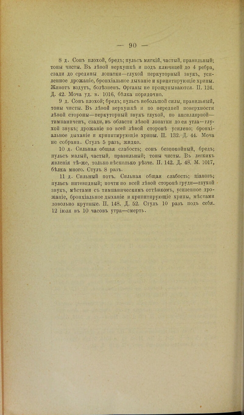 8 д. Сонъ плохой, бредъ; пульсъ мягкій, частый, правильный; тоны чисты. Въ лѣвой верхушкѣ и иодъ ключицей до 4 ребра, сзади до средины лопатки—глухой перкуторный звукъ, уси- ленное дрожаніе, бронхіальное дыханіе и крипнтирующіе хрипы. Животъ вздутъ, болѣзпенъ. Органы не прощупываются. П. 124. Д. 42. Моча уд. в. 1016, бѣлка порядочно. 9 д. Сонъ плохой; бредъ; пульсъ небольшой силы, правильный, тоны чисты. Въ лѣвой верхушкѣ и по передней поверхности лѣвон стороны—перкуторный звукъ глухой, по аксиллярвой— тимпанпченъ, сзади, въ области лѣвой лопатки до ея угла—глу- хой звукъ; дрожаніе по всей лѣвой сторонѣ усилено; бронхі- альное дыханіе и крипитирующіе хрипы. П. 132. Д. 44. Моча не собрана. Стулъ 5 разъ, жидко. 10 д. Сильная общая слабость; сонъ безпокойный, бредъ; пульсъ малый, частый, правильный; тоны чисты. Въ легкихъ явленія тѣ-же, только нѣсколько рѣзче. П. 142. Д. 48. М. 1017, бѣлка много. Стулъ 8 разъ. 11 д. Сильный потъ. Сильная общая слабость; ціанозъ; пульсъ нитевидный; почти по всей лѣвой сторонѣ груди—глухой звукъ, мѣстами съ тимпаническимъ оттѣнкомъ, успленпое дро- жаніе, бронхіальное дыханіе и крппитирующіе хрипы, мѣстами довольно крупные. П. 148. Д. 52. Стулъ 10 разъ иодъ себя. 12 іюля въ 10 часовъ утра—смерть.
