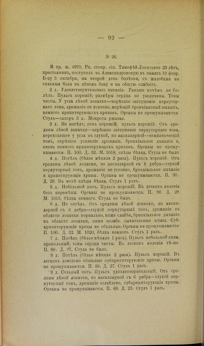 № 26. № пр. ж. 4970. Рп. сгоир. віп. Тимофѣй Леоитьевъ 29 лѣтъ, крестьянпнъ, поступилъ въ Александровскую въ память 19 февр. Б-цу 5 октября, на второй день болѣзни, съ жалобами на сильныя боли въ лѣвомъ боку и на общую слабость. 2 д. Удовлетворительнаго питанія. Раньше ннчѣмъ не бо- лѣлъ. Пульсъ хорошій; размѣры сердца не увеличены. Тоны чисты. У угла лѣвой лопатки—нерѣзкое заглушеніе перкутор- наго тона, дрожаніе не усилено, нерѣзкій бронхіальный выдыхъ, немного крипитпрующихъ хрпповъ. Органы не прощупываются Стулъ—запоръ 3 д. Мокрота ржавая. 3 д. Не потѣлъ; сонъ хорошій; пульсъ хорошій. Отъ сре- дины лѣвой лопатки—нерѣзкое заглушеніе перкуторнаго тона, переходящее у угла въ глухой, по аксиллярной—тимпапическій тонъ, нерѣзкое усиленіе дрожаніе, бронхіальное дыханіе и, очень немного крпиитирующихъ хрпповъ. Органы не прощу- пываются. П. 100. Д. 32. М. 1018, елѣды бѣлка. Стула не было 4 д. Потѣлъ (бѣлье мѣняли 2 раза). Пульсъ хорошій. Отъ средины лѣвой лопатки, по аксиллярпой съ 6 ребра—глухой перкуторный тонъ, дрожаніе не усилено, бронхіальное дыханіе и крипитнрующіе хрипы. Органы не прощупываются. П. 90. Д. 28. Въ мочѣ слѣды бѣлка. Стулъ 1 разъ. 5 д. Небольшой потъ. Пульсъ хорошій. Въ легкихъ явленія безъ перемѣны. Органы не прощупываются. П. 96. Д. 28 М. 1015, бѣлка немного. Стула не было. 6 д. Не потѣлъ. Отъ средины лѣвой лопатки, по аксил- лярной съ 6 ребра—глухой перкуторный тонъ, дрожаніе въ области лопатки нормально, ниже слабѣе, бронхіальпое дыханіе въ области лопатки, ниже ослабл. дыхательные шумы. Суб- крппитпрующіе хрипы не обильные. Органы не прощупываются П. 100. Д. 32. М. 1020, бѣлка немного. Стулъ 1 разъ. 7 д. Потѣлъ (бѣльемѣнялн 1 разъ). Пульсъ небольшой силы, правильный; тоны сердца чисты. Въ легкихъ явленія тѣ-же П. 88. Д. 27. Стула не было. 8 д. Потѣлъ (бѣлье мѣнялн 2 раза). Пульсъ хорошій. Въ легкихъ довольно обильные субкрипнтнрующіе хрипы. Органы не прощупываются. П. 88. Д. 27. Стулъ 1 разъ. 9 д. Сильный потъ. Пульсъ удовлетворительный. Отъ сре- дины лѣвой лопатки, по аксиллярпой съ 6 ребра—глухой пер- куторный тонъ, дрожапіе ослаблено, субкрппнтпрующіе хрипы. Органы не прощупываются. П. 68. Д. 23. Стулъ 1 разъ.