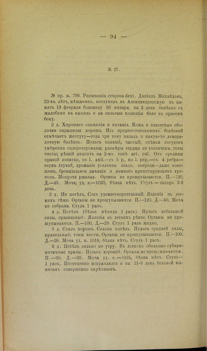 № 27. № ир. ж. 795. Рпеитопіа сгироза сіехі. Даніилъ Мнхайловъ, 33-хъ лѣтъ, ыѣщанивъ, поступилъ въ Александровскую въ па- мять 19 февраля больницу 30 января, па 2 день Гюлѣзші съ жалобами на кашель и на снльныя колющія боли въ правоыъ боку. 2 д. Хорошаго сложенія п пптанія. Кожа и слизпстыя обо- лочки окрашеаы хорошо. Изъ предшествовавших* болѣзнеЙ отмѣчаетъ желтуху—года три тому пазадъ и какую-то лихора- дочную болѣзнь. Пульсъ полный, частый; стѣнкп соеудовъ умѣренно склерозпрованы; размѣры сердца не увеличены, тоны чисты; рѣзкій акцентъ на 2-мъ тонѣ агЬ. риі. Отъ средины правой лопатки, по 1. ахіі.—съ 5 р., по 1. рар.—съ 4 ребра— звукъ глухой, дрожаніе усиленно сзади, спереди—даже пони- жено, бронхіальное дыханіе и ,немного крппитпрующнхъ хрн- повъ. Мокрота ржавая. Органы не прощупываются. П.—120, Д.—45. Моча; уд. в.—1020, бѣлка нѣть. Стулъ — заноръ 3-й день. 3 д. Не потѣлъ, Сонъ удовлетворительный. Явлевія въ лег- кихъ тѣже. Органы не прощупываются. П.—120. Д.—40. Моча не собрана. Стулъ 1 разъ. 4 д. Потѣлъ (бѣлье мѣиялн 1 разъ). Пульсъ небольшой силы, правильный. Явленія въ легкихъ рѣзче. Органы не про- щупываются. П.—100. Д.—28. Стулъ 1 разъ жидко, 5 д. Сналъ хорошо. Сильно нотѣлъ. Пульсъ средней силы, правильный; топы чисты. Органы не прощупываются. П.—100. Д.—28. Моча уд. в. 1018, бѣлка пѣтъ. Стулъ 1 разъ. 6 д. Потѣлъ сильно по утру. Въ легкихъ обильные субкрн- пптичные хрипы. Пульсъ хорошій. Органы не прощупываются. Б .—90. Д.—30. Моча уд. в.—1015, бѣлка нѣтъ. Стулъ— 1 разъ. Постепенно поправлялся н иа 21-Гі день больной вы- ппсанъ совершепио окрѣишимъ.