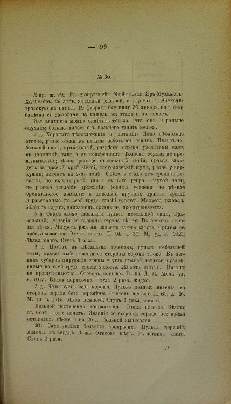 № 30. №пр. ж. 791. Рп. сгоироза 8Іп. ЯерЬгШз ас. Яръ Мухаметъ- Хайбуловъ, 26 лѣтъ, запасный рядовой, поступилъ въАлексан- дровскую въ память 19 февраля больницу 30 января, на 4 день болѣзпи съ жалобами на кашель, на отеки и на ионосъ. Изъ анамнеза можно отмѣтить только, что онъ и раньше опухалъ; больше ничего отъ больного узнать нельзя. 4 д. Хорошаго тѣлосложенія и питаиія. Лицо нѣсколько отечно, рѣзче отеки въ ногахъ; небольшой асцптъ. Пульсъ не- большой силы, правильный; размѣры сердца увеличены какъ въ длпннпкѣ, такъ и въ понеречннкѣ. Толчекъ сердца не про- щупывается; лѣвая граница по сосковой дипіи, правая захо- дитъ за правый край віепгі; спстолическій шумъ, рѣзче у вер- хушки; акцентъ на 2-мъ тонѣ. Слѣва и сзади отъ средпаы ло- патки, по акспллярнон линіи съ 6-го ребра — глухой тонъ; не рѣзкое успленіе дрожанія; фонація усилена; не рѣзкое бронхіалыюе дыханіе; и довольно крупные вршівт. хрипы и разсѣяиные по всей груди гопсЬі зопогез. Мокрота ржавая. Животъ вздутъ, напряженъ; органы не прощупываются. 5 д. Спалъ плохо, кашлялъ; пульсъ небольшой силы, пра- вильный; явленія со стороны сердца тѣ же. Въ легкихь явле- нія тѣ-же. Мокрота ржавая; животъ также вздутъ. Органы нѳ прощупываются. Отеки также. П. 94. Д. 30. М. уд. в. 1020; бѣлка много. Стулъ 3 раза. 6 д. Потѣлъ въ нѣсколько пріемовъ; пульсъ небольшой силы, прашільный; явлепія со стороны сердца тѣ-же. Въ лег- кихъ субкрипитируюіціе хрипы у угла правой лопатки и разсѣ- .янные по всей груди гонсЬі зопогез. Животъ вздутъ. Органы не прощупываются. Огековъ меньше. П. 66. Д. 24. Моча уд. в. 1017. Бѣлка порядочно. Стулъ 2 раза, жидко. 7 д. Чунствуетъ себя хорошо. Цульсъ полнѣе; явленія со стороны сердца безъ иерсмѣны. Огековъ меньше И. 60. Д. 26. М. уд. в. 1015; бѣлка немного. Стулъ 3 раза, жидко. Вольной постепенно поправлялся. Огеки исчезли; бѣлокъ въ мочѣ—тоже исчезъ. Явленія со стороны сердца все время оставались тѣ-же и на 20 д. больной выписался. 20. Самочувствіе больпого прекрасно. Пульсъ хорошій; явлепін въ сердцв тѣ-же. Огековъ нѣтъ. Въ лѳгкихъ чисто. Стуль 2 раза. 17 *