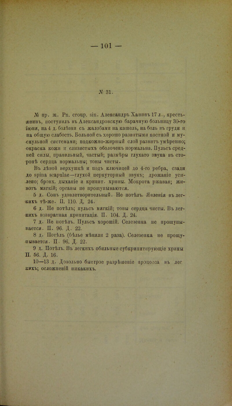 № 31. № пр. ж. Рп. сгоир. 8Іп. Александръ Ханпнъ 17 л., кресть- янину иостушілъ въ Александровскую барачную больницу 30-го іюня, на 4 д. болѣзеи съ жалобами на кашель, на боль въ груди и на общую слабость. Больной съ хорошо развитыми костной и му- скульной системами; подкожно-жирный слой развитъ умѣренно; окраска кожи и слизистыхъ оболочекъ нормальна. Пульсъ сред- ней силы, правильный, частый; размѣры глухаго звука въ сто- ронѣ сердца нормальны; тоны чисты. Въ лѣвой верхушкѣ и подъ ключицей до 4-го ребра, сзади до зріпа зсариіае—глухой перкуторный звукъ; дрожаніе уси- лено; бронх, дыханіе и криппт. хрипы. Мокрота ржавая; жи- вотъ мягкій; органы не прощупываются. 5 д. Сонъ удовлетворительный. Не иотѣлъ. Явленія вълег- кихъ тѣ-же. П. 110. Д. 24. 6 д. Не потѣлъ; пульсъ мягкій; тоны сердца чисты. Вълег- кихъ возвратная крипитація. П. 104. Д. 24. 7 д. Не нотѣлъ. Пульсъ хорошій. Селезенка не прощупы- вается. П. 96. Д. 22. 8 д. Потѣлъ (бѣлье мѣняли 2 раза). Селезенка не прощу- пывается. П. 96. Д. 22. 9 д. Потѣлъ. Въ легкихъ обильные субкрипитпрующіе хрппы П. 56. Д. 16. 10—13 д. Довольно быстрое разрѣшеніе процесса въ лег кихъ; осложнен] й никакихъ.