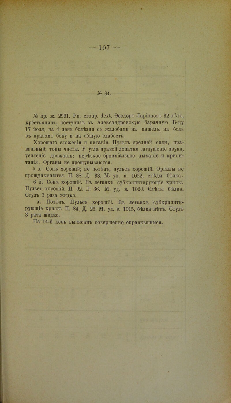 № 34. № пр. ж. 2991. Рп. сгоир. сіехі. Ѳеодоръ Ларіоновъ 32 лѣтъ, крестьянинъ, постушілъ въ Александровскую барачную Б-цу 17 іюля, па 4 день болѣзни съ жалобами на кашель, на боль въ правоыъ боку и на общую слабость. Хорошаго сложенія п нитанія. Пульсъ средней силы, пра- вильный; тоны чисты. У угла правой лопатки заглушеніе звука, усплёніе дрожанія; нерѣзкое бронхіальное дыхавіе и крипи- тація. Органы не прощупываются. 5 д. Сонъ хорошій; не потѣлъ; нульсъ хорошій. Органы не прощупываются. П. 88. Д. 33. М. уд. в. 1022, слѣды бѣлка. 6 д. Сонъ хорошій. Въ легкихъ субкрипитнрующіе хрипы. Пульсъ хорошій. П. 92. Д. 36. М. уд. в. 1020. Слѣды бѣлка. Стулъ 3 раза жидко. д. ІІотѣлъ. Пульсъ хорошій. Въ легкихъ субкрипити- рующіе хрипы. П. 84. Д. 26. М. уд. в. 1015, бѣлка нѣтъ. Стулъ 3 раза жидко. На 14-й день вынисанъ совершенно оправившимся.