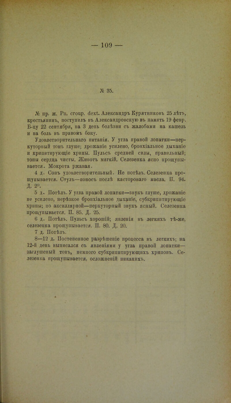 № пр. ж. Рп. сгоир. сіехі. Александръ Курятнпковъ 25лѣтъ, крестьявпнъ, поступилъ въ Александровскую въ память 19февр. Б-цу 22 сентября, на 3 день болѣзни съ жалобами на кашель и на боль въ правомъ боку. Удовлетворптельнаго питанія. У угла правой лопатки—пер- куторпый тонъ глуше; дрожавіе усилено, бронхіальное дыханіе и крипитирующіе хрипы. Пульсъ средней силы, правильный; тоны сердца чисты. Животъ мягкій. Селезенка ясно прощупы- вается. Мокрота ржавая. 4 д. Сонъ удовлетворительный. Не потѣлъ. Селезенка про- щупывается. Стулъ—поносъ послѣ кастороваго масла. П. 94. Д. 29. 5 д. Потѣлъ. У угла правой лопатки—звукъ глуше, дрожаніе не усилено, нерѣзкое бронхіальное дыханіе, субкрнпвтпрующіе хрипы; по аксиллярной—перкуторный звукъ ясный. Селезенка прощупывается. П. 85. Д. 25. 6 д. Потѣлъ. Пульсъ хорошій; явленія въ легкихъ тѣ-же, селезенка прощупывается. П. 80. Д. 20. 7 д. Потѣлъ. 8—12 д. Постепенное разрѣшеніе процесса въ легкихъ; на 12-іІ день выписался съ явленіями у угла правой лопатки— заглушеный тонъ, немного субкрппитнрующихъ хриповъ. Се- лезенка прощупывается, осложненій никакихъ.