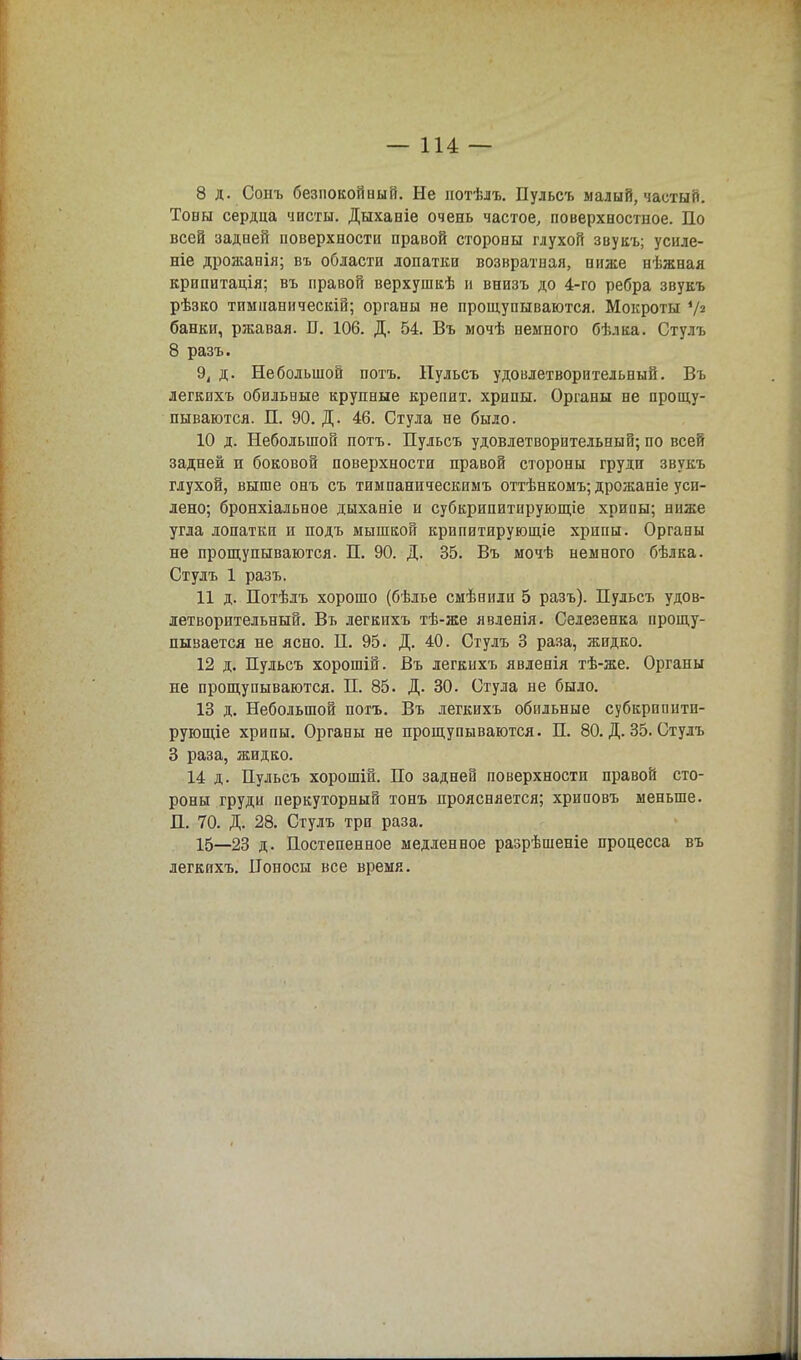 8 д. Сонъ безпокойный. Не иотѣлъ. Пульсъ малый, частый. Тоны сердца чисты. Дыханіе очень частое, поверхностное. По всей задней поверхности правой стороны глухой звукъ; усиле- ніе дрожанія; въ области лопатки возвратная, ниже нѣжная крипитація; въ правой верхушкѣ и внизъ до 4-го ребра звукъ рѣзко тпмпаннческій; органы не прощупываются. Мокроты '/а банки, ржавая. П. 106. Д. 54. Въ мочѣ немного бѣлка. Стулъ 8 разъ. 9, д. Небольшой потъ. Пульсъ удовлетворительный. Въ легкихъ обильные крупные крепит, хрипы. Органы не прощу- пываются. П. 90. Д. 46. Стула не было. 10 д. Небольшой потъ. Пульсъ удовлетворительный; по всей задней и боковой поверхности правой стороны груди звукъ глухой, выше онъ съ тимпаническимъ оттѣнкомъ; дрожаніе уси- лено; бронхіальное дыханіе и субкрипитирующіе хрипы; ниже угла лопатки и подъ мышкой крипитирующіе хрипы. Органы не прощупываются. П. 90. Д. 35. Въ мочѣ немного бѣлка. Стулъ 1 разъ. 11 д. Потѣлъ хорошо (бѣлье смѣниіи 5 разъ). Пульсъ удов- летворительный. Въ легкихъ тѣ-же явленія. Селезенка прощу- пывается не ясно. П. 95. Д. 40. Стулъ 3 раза, жидко. 12 д. Пульсъ хорошій. Въ легкихъ явленія тѣ-же. Органы не прощупываются. П. 85. Д. 30. Стула не было. 13 д. Небольшой потъ. Въ легкихъ обильные субкрппитп- рующіе хрипы. Органы не прощупываются. П. 80. Д. 35. Стулъ 3 раза, жидко. 14 д. Пульсъ хорошій. По задней поверхности правой сто- роны груди перкуторный тонъ проясняется; хриповъ меньше. П. 70. Д. 28. Стулъ три раза. 15—23 д. Постепенное медленное разрѣшеніе процесса въ легкихъ. Поносы все время.