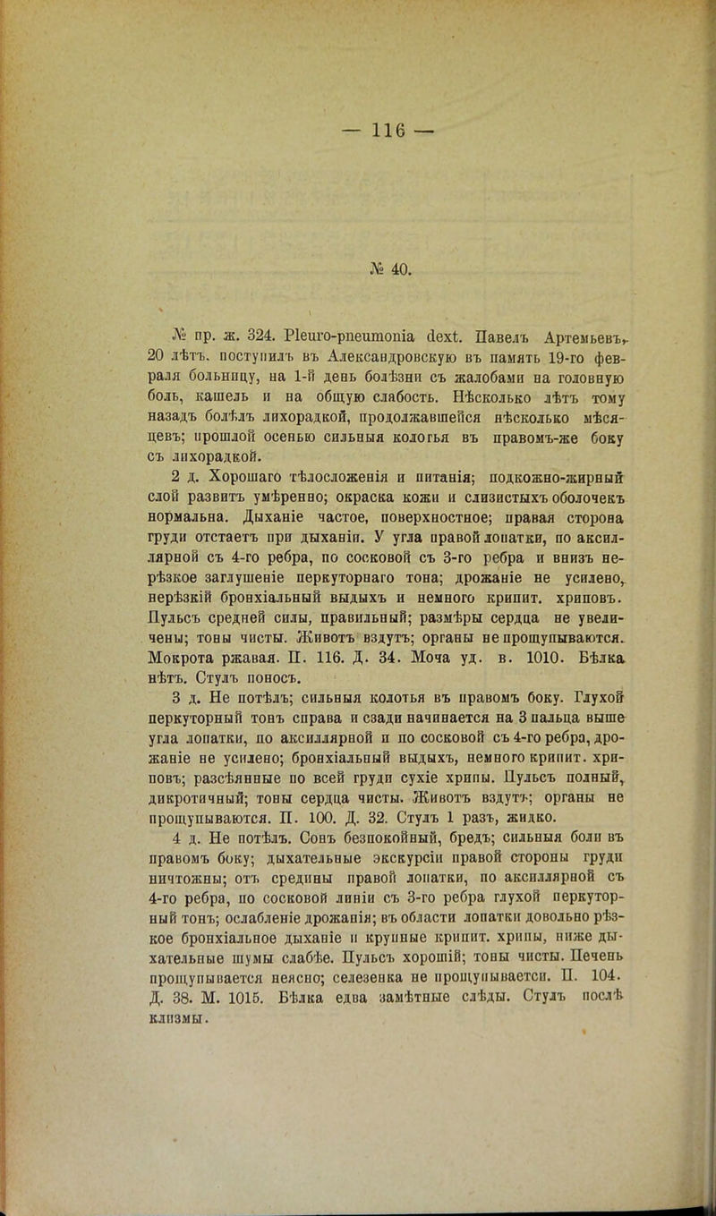 № 40. № пр. ж. 324. Ріеиго-рпешпопіа Дехі. Павелъ Артем ьевъ». 20 лѣтъ. поступилъ въ Александровскую въ память 19-го фев- раля больницу, на 1-й день болѣзни съ жалобами на головную боль, кашель и на общую слабость. Нѣсколько лѣтъ тому назадъ болѣлъ лихорадкой, продолжавшейся нѣсколько мѣся- цевъ; прошлой осенью сильныя кологья въ правомъ-же боку съ лихорадкой. 2 д. Хорошаго тѣлосложенія и питанія; подкожно-жирный слой развита умѣренно; окраска кожи и слизистыхъ оболочекъ нормальна. Дыханіе частое, поверхностное; правая сторона груди отстаетъ при дыханіи. У угла правой лопатки, по аксил- лярной съ 4-го ребра, по сосковой съ 3-го ребра и внизъ не- рѣзкое заглушеніе перкуторнаго тона; дрожаніе не усилено, нерѣзкій бронхіальный выдыхъ и немного крипит. хриповъ. Пульсъ средней силы, правильный; размѣры сердца не увели- чены; тоны чисты. Живота вздута; органы не прощупываются. Мокрота ржавая. П. 116. Д. 34. Моча уд. в. 1010. Бѣлка нѣтъ. Студъ поносъ. 3 д. Не потѣлъ; сильныя колотья въ иравомъ боку. Глухой перкуторный тонъ справа и сзади начинается на 3 пальца выше угла лопатки, по аксиллярной п по сосковой съ 4-го ребра, дро- жаніе не усилено; бронхіальный выдыхъ, немного крипит. хри- повъ; разсѣянные по всей груди сухіе хрипы. Пульсъ полныйг дикротичный; тоны сердца чисты. Животъ вздута; органы не прощупываются. П. 100. Д. 32. Стулъ 1 разъ, жидко. 4 д. Не потѣлъ. Сонъ безпокойный, бредь; сильныя боли въ правомъ боку; дыхательные экскурсіп правой стороны грудн ничтожны; отъ средины правой лопатки, по аксиллярной съ 4-го ребра, по сосковой линіи съ 3-го ребра глухой перкутор- ный тонъ; ослабленіе дрожапія; въ области лопатки довольно рѣз- кое бронхіальное дыханіе и крупные крипит. хрипы, ниже ды- хательные шумы слабѣе. Пульсъ хорошій; тоны чисты. Печень прощупывается неясно; селезенка не ирощунываетси. П. 104. Д. 38. М. 1016. Бѣлка едва замѣтные слѣды. Стулъ послѣ клизмы.