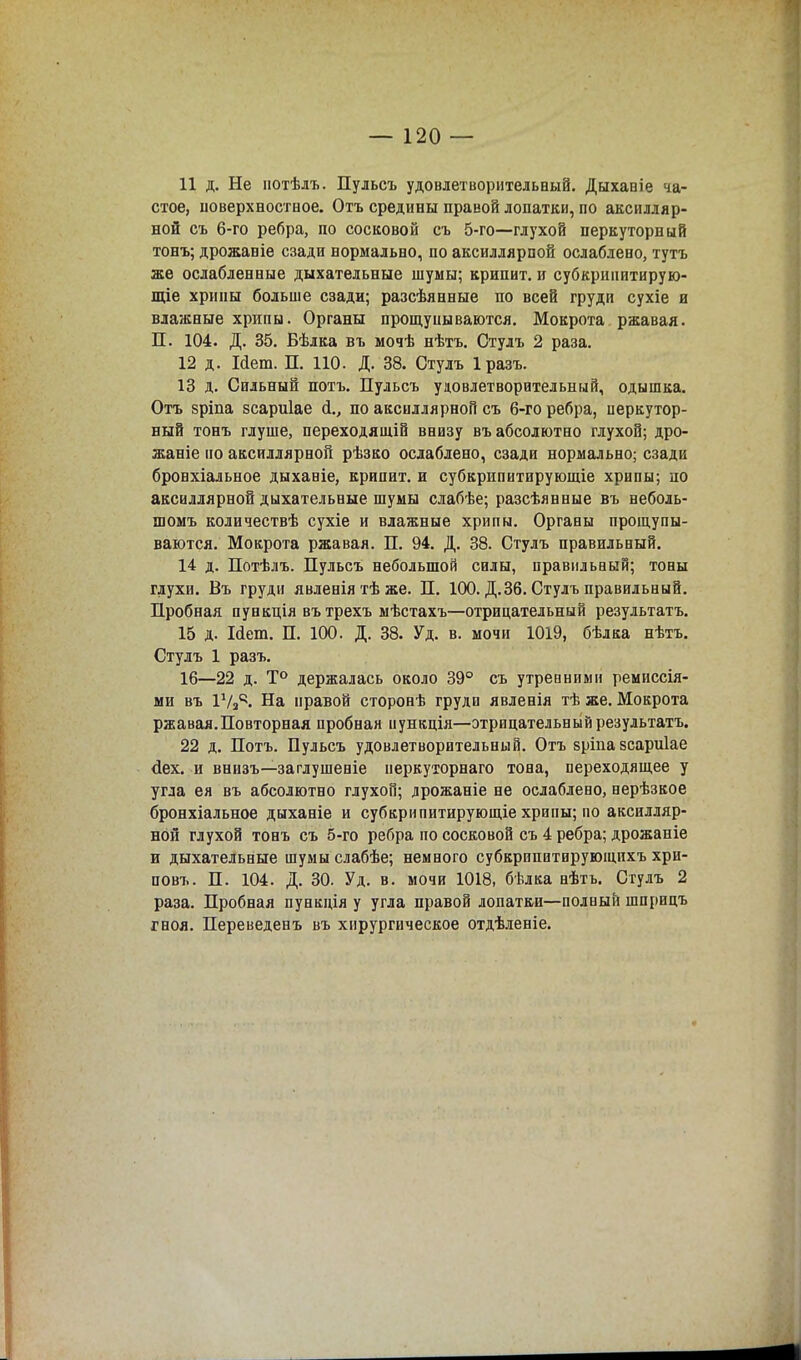 11 д. Не нотѣлъ. Пульсъ удовлетворительный. Дыхавіе ча- стое, іюверхностное. Отъ средины правой лопатки, по аксилляр- ной съ 6-го ребра, по сосковой съ 5-го—глухой перкуторный тонъ; дрожаніе сзади нормально, по аксилдярпой ослаблено, тутъ же ослабленные дыхательные шумы; крипит. и субкрипитирую- щіе хрипы больше сзади; разсѣянные по всей груди сухіе и влажные хрипы. Органы прощуиываются. Мокрота ржавая. П. 104. Д. 35. Бѣлка въ мочѣ нѣтъ. Стулъ 2 раза. 12 д. Мет. П. 110. Д. 38. Стулъ Іразъ. 13 д. Сильный потъ. Пульсъ удовлетворительный, одышка. Отъ $ріпа зсариіае <!., по аксиллярной съ 6-го ребра, перкутор- ный тонъ глуше, переходящій внизу въ абсолютно глухой; дро- жаніе по аксиллярной рѣзко ослаблено, сзади нормально; сзади бронхіальное дыханіе, крипит. и субкрипитирующіе хрипы; по аксиллярной дыхательные шумы слабѣе; разсѣянные въ неболь- шомъ количествѣ сухіе и влажные хрипы. Органы прощупы- ваются. Мокрота ржавая. П. 94. Д. 38. Стулъ правильный. 14 д. Потѣлъ. Пульсъ небольшой силы, правильный; тоны глухи. Въ груди явленіятѣже. П. 100. Д.36. Стулъ правильный. Пробная пувкція въ трехъ мѣстахъ—отрицательный результатъ. 15 д. Иет. П. 100. Д. 38. Уд. в. мочи 1019, бѣлка нѣтъ. Стулъ 1 разъ. 16—22 д. Т° держалась около 39° съ утренними ремиссія- ми въ іѴз4- На правой сторонѣ груди явленія тѣ же. Мокрота ржавая.Повторная пробная пункція—отрицательный результатъ. 22 д. Потъ. Пульсъ удовлетворительный. Отъ вріпазсариіае <іех. и внизъ—заглушеніе неркуторнаго тона, переходящее у угла ея въ абсолютно глухой; дрожаніе не ослаблено, нерѣзкое бронхіальное дыханіе и субкрипитирующіе хрипы; по аксилляр- ной глухой тонъ съ 5-го ребра по сосковой съ 4 ребра; дрожаніе и дыхательные шумы слабѣе; немного субкрипитирующихъ хри- повъ. П. 104. Д. 30. Уд. в. мочи 1018, бѣлка нѣтъ. Стулъ 2 раза. Пробная пункція у угла правой лопатки—полный шприцъ гноя. Переведенъ въ хирургическое отдѣленіе.