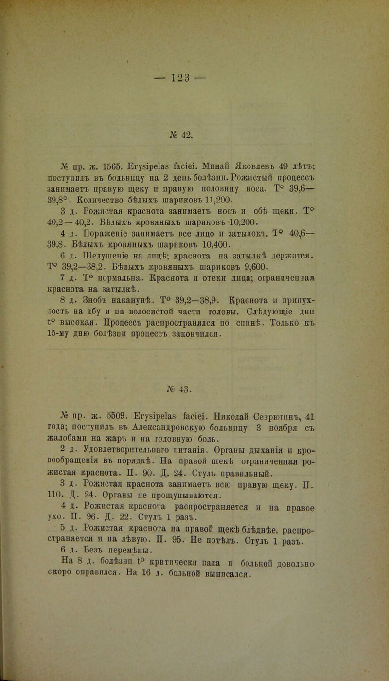 № 42. № пр. ж. 1565. Егузіреіаз іасіеі. Минай Яковлевъ 49 лѣтъ; поступолъ въ больницу на 2 день болѣзни. Рожистый процессъ завимаетъ правую щеку п правую половину носа. Т° 39,6— 39,8°. Количество бѣлыхъ шарпковъ 11,200. 3 д. Рожистая краснота занимаетъ носъ и обѣ щеки. Т& 40,2 — 40,2. Бѣлыхъ кровяныхъ шариковъ 10,200. 4 л. Пораженіе занимаетъ все лицо и затылокъ. Т° 40,6— 39,8. Бѣлыхъ кровяныхъ шариковъ 10,400. 6 д. Шелушеиіе на лицѣ; краснота па затылкѣ держится. Т° 39,2—38,2. Бѣлыхъ кровяныхъ шариковъ 9,600. 7 д. Т° нормальна. Краснота н отеки лица; ограниченная краснота на затылкѣ. 8 д. Знобъ наканунѣ. Т° 39,2—38,9. Краснота и припух- лость на лбу и на волосистой части головы. Слѣдующіе дни I0 высокая. Процессъ распространялся по сппнѣ. Только къ- 15-му дню болѣзнп процессъ закончился. № 43. № пр. ж. 5509. Егузіреіаз Гасіеі. Николай Севрюгинъ, 41 года; поступплъ въ Александровскую больницу 3 ноября съ жалобами на жаръ и на головную боль. 2 д. Удовлетворительна™ иитанія. Органы дыханія и кро- вообращенія въ порядкѣ. На правой щекѣ ограниченная ро- жистая краснота. П. 90. Д. 24. Стулъ правильный. 3 д. Рожистая краснота занимаетъ всю правую щеку. П. ПО. Д. 24. Органы не прощупываются. 4 д. Рожистая краснота распространяется и на правое ухо. П. 96. Д. 22. Стулъ 1 разъ. 5 д. Рожистая краснота на правой щекѣ блѣднѣе, распро- страняется и на лѣвую. П. 95. Не потѣлъ. Стулъ 1 разъ. 6 д. Безъ перемѣны. На 8 д. болѣзнп 1° критически пала п больной довольно скоро оправился. На 16 д. больной выписался.