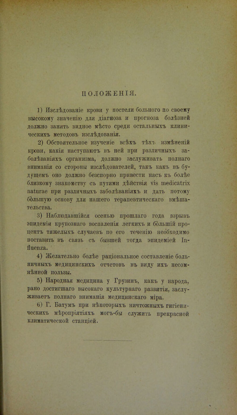 ІІОЛОЖЕНІЯ. 1) Изслѣдованіе крови у постели больного по своему высокому значенію для діагноза и прогноза болѣзней должно занять видное мѣсто среди остальныхъ клини- ческихъ методовъ изслѣдованія. 2) Обстоятельное изученіе всѣхъ тѣхъ измѣненій крови, какія наступаютъ въ ней при различныхъ за- болѣваніяхъ организма, должно заслуживать полнаго вниманія со стороны изслѣдователей, такъ какъ въ бу- дущемъ оно должно безспорно привести насъ къ болѣе близкому знакомству съ путями дѣйствія ѵіз тесІісаЪгіх паиігае при различныхъ заболѣваніяхъ и дать потому большую основу для нашего терапевтическаго вмѣша- тельства. 3) Наблюдавшійся осенью прошлаго года взрывъ эпидеыіи крупознаго воспаленія легкихъ и ббльшій про- центъ тяжелыхъ случаевъ по его теченію необходимо поставить въ связь съ бывшей тогда эпидеміей Іп- йиепга. 4) Желательно болѣе раціональное составленіе боль- ничныхъ медицинскихъ отчетовъ въ виду ихъ несом- нѣнной пользы. 5) Народная медицина у Грузинъ, какъ у народа, рано достигшаго высокаго культурнаго развитія, заслу- живаете полнаго вниманія медицинскаго міра. 6) Г. Батумъ при нѣкоторыхъ ничтожныхъ гигіени- ческихъ мѣропріятіяхъ могъ-бы служить прекрасной климатической станціей.