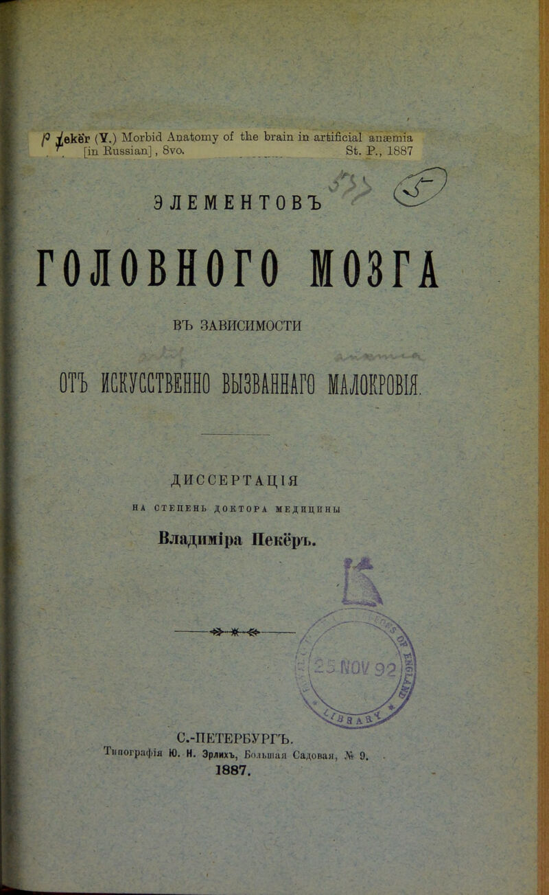 Р Уекѳг (V.) МогЪісІ Аааіоту оі ѣке Ъгаіп іп агШісіаІ апаётіа .  [іп Еивзіап], 8ѵо. 8Ь. Р., 1887 ЭЛЕМЕНТОВЪ ГОЛОВНОГО МОЗГА ВЪ ЗАВИСИМОСТИ ОТЪ ИСКУССТВЕННО ВЫЗВАННАГО МАЛОКРОВІЯ. ДИССЕРТАЦІЯ НА СТЕПЕНЬ ДОКТОРА МЕДИЦИНЫ Владиміра Пекёръ. С.-ПЕТЕРВУРГЪ. Тниографія Ю. Н. Эрлихъ, Большая Садовая, Аѵ 9. 1887.