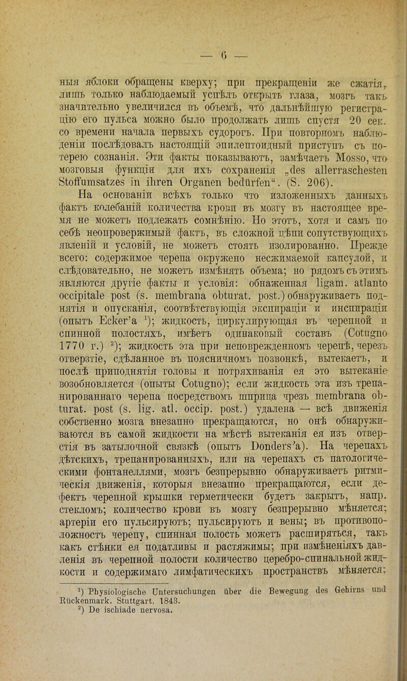 — О — ныя яблоки обращены кверху; при прекращены же сжатіяг лишь только наблюдаемый успѣлъ открыть глаза, мозгь такь значительно увеличился въ объемѣ, что дальнѣйгаую регистра- цію его пульса молено было продолжать лишь спустя 20 сек. со времени начала первыхъ судорогъ. При повторномъ наблю- дении послѣдовалъ настоящій эпилептоидный приступъ съ по- терею сознанія. Эти факты показываютъ, замѣчаетъ Моззо, что- мозговыя функціи для ихъ сохраненія „Дез аііеггазсііезіеп ЗЬопитзаігез іп Шгеп Ог^апеп Ъесіигіеп. (8. 206). На основаніи всѣхъ только что изложенныхъ данныхъ фактъ колебаній количества крови въ мозгу въ настоящее вре- мя не можетъ подлежать сомнѣнію. Но этотъ, хотя и самъ по себѣ неопровержимый фактъ, въ сложной цѣпи сопутствующих ь явленій и условій, не можетъ стоять изолированно. Прежде всего: содержимое черепа окружено несжимаемой капсулой, п слѣдовательно, не можетъ измѣнять объема; но рядомъ съ этимъ являются другіе факты и условія: обнаженная П^ат. аііапіо оссірііаіе розЬ (8. тетЪгана оЪіигаі. розі.) обнаруживаешь под- нятія и опусканія, соотвѣтствующія экспираціи и инспираціп (опытъ Ескег'а х); жидкость, циркулирующая въ черепной и спинной полостяхъ, имѣетъ одинаковый составь (Соііідпо 1770 г.) 2); жидкость эта при неповрежденномъ черепѣ, черезъ отверзтіе, сдѣланное въ поясничномъ позвонкѣ, вытекаетъ, и послѣ приподнятія головы и потряхиванія ея это вытеканіе возобновляется (опыты СоШ§по); если жидкость эта изъ трепа- нированнаго черепа посредствомъ шприца чрезъ тетЪгапа оЪ- Іигаі;. розЬ (з. 1і§. ай. оссір. розі.) удалена — всѣ движенія собственно мозга внезапно прекращаются, но онѣ обнаружи- ваются въ самой жидкости на мѣстѣ вытеканія ея изъ отвер- стія въ затылочной связкѣ (опытъ БопсІеіѴа). На черепахъ дѣтскихъ, трепанированныхъ, или на черепахъ съ патологиче- скими фонтанеллями, мозгь безпрерывно обнаруживаем ритмп- ческія движенія, который внезапно прекращаются, если де- фектъ черепной крышки герметически будетъ закрыть, напр. стекломъ; количество крови въ мозгу безпрерывно мѣняется: артеріи его пульсируютъ; пульсируютъ и вены; въ противопо- ложность черепу, спинная полость можетъ расширяться, такъ какъ стѣнки ея податливы и растяжимы; при измѣненіяхъ дав- летя въ черепной полости количество церебро-спинальной жид- кости и содержимаго лимфатическихъ пространствъ мѣняется: *) РЬувіоІоеізсЬе Шііегаисішпдеп ііЬег сііе Ве^едии^ <1ез бсЬігпз ипіі Еііскептагк. ЗіиМдагі. 1843.