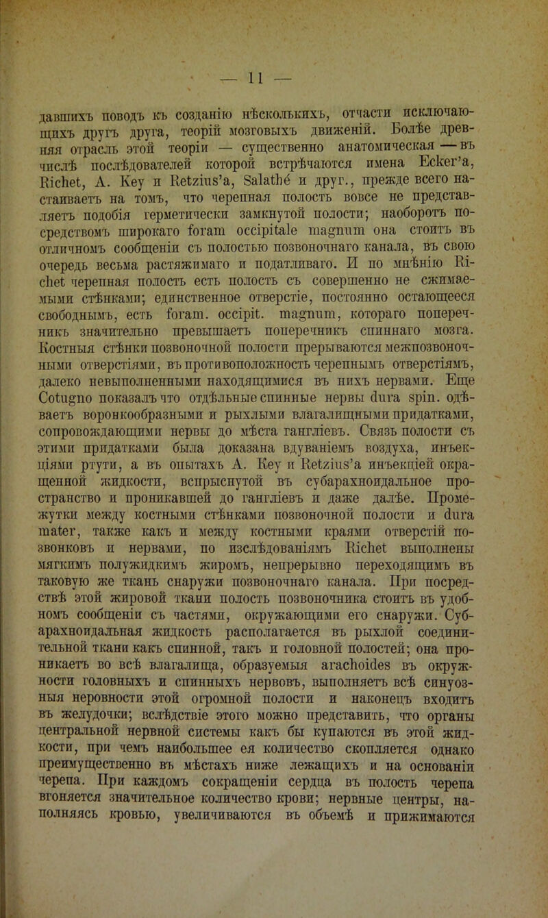 давшихъ поводъ къ созданію нѣсколъкихъ, отчасти исключаю- щпхъ другь друга, теорій мозговыхъ движеній. Болѣе древ- няя отрасль этой теоріи — существенно анатомическая—въ чпслѣ послѣдователей которой встрѣчаются имена Ескег'а, КісЬеІ, А. Кеу и Кеі2шз'а, 8аМпё и друг., прежде всего на- етаиваетъ на томъ, что черепная полость вовсе не представ- ляетъ подобія герметически замкнутой полости; наоборотъ по- средствомъ широкаго іогат оссірііаіе та^ппю она стоить въ огличномъ сообщеніи съ полостью позвоночнаго канала, въ свою очередь весьма растяжимаго и податливаго. И по мнѣнію Ш- сЬеі черепная полость есть полость съ совершенно не сжимае- мыми стѣнками; единственное отверстіе, постоянно остающееся свободнымъ, есть іогат. оссіріі. та^ппт, котораго попереч- нпкъ значительно превышаетъ поперечникъ спиннаго мозга. Костныя стѣнки позвоночной полости прерываются межпозвоноч- ными отверстіями, въ противоположность черепнымъ отверстіямъ, далеко невыполненными находящимися въ нихъ нервами. Еще Соіи^по показалъчто отдѣльные спинные нервы йиѵа зріп. одѣ- ваетъ воронкообразными и рыхлыми влагалищными придатками, сопровождающими нервы до мѣста гангліевъ. Связь полости съ этими придатками была доказана вдуваніемъ воздуха, инъек- ціямп ртути, а въ опытахъ А. Кеу и Иекгшз'а инъекціей окра- щенной жидкости, вспрыснутой въ субарахноидальное про- странство и проникавшей до гангліевъ и даже далѣе. Проме- жутки между костными стѣнками позвоночной полости и йига таіег, также какъ и между костными краями отверстій по- звонковъ п нервами, по изслѣдованіямъ Шспеі выполнены мягкимъ полу жид кимъ жиромъ, непрерывно переходящимъ въ таковую же ткань снаружи позвоночнаго канала. При посред- ствѣ этой жировой ткани полость позвоночника стоить въ удоб- номъ сообщеніи съ частями, окружающими его снаружи. Суб- арахноидальная жидкость располагается въ рыхлой соедини- тельной ткани какъ спинной, такъ и головной полостей; она про- никаетъ во всѣ влагалища, образуемый агаспоісіез въ окруж- ности головныхъ и спинныхъ нервовъ, выполняетъ всѣ синуоз- ныя неровности этой огромной полости и наконецъ входить въ желудочки; вслѣдствіе этого можно представить, что органы центральной нервной системы какъ бы купаются въ этой жид- кости, при чемъ наибольшее ея количество скопляется однако преимущественно въ мѣстахъ ниже лежащихъ и на основаніи черепа. При каждомъ сокращеніи сердца въ полость черепа вгоняется значительное количество крови; нервные центры, на- полняясь кровью, увеличиваются въ объемѣ и прижимаются
