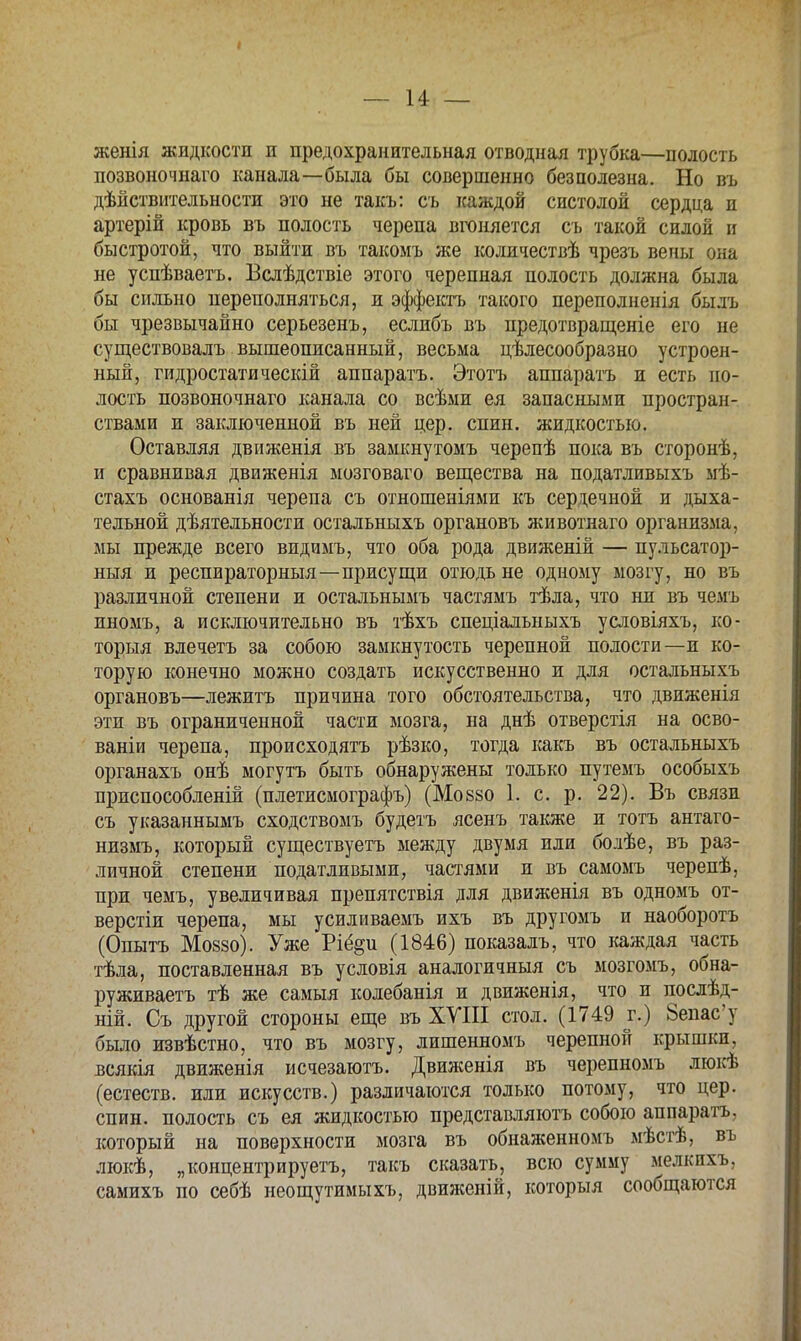 — 14 — женія жидкости и предохранительная отводная трубка—полость позвоночнаго канала—была бы совершенно безполезна. Но въ дѣйствительности это не такъ: съ каждой систолой сердца и артерій кровь въ полость черепа вгоняется съ такой силой и быстротой, что выйти въ такомъ же количествѣ чрезъ вены она не успѣваетъ. Бслѣдствіе этого черепная полость должна была бы сильно переполняться, и эффектъ такого переполненія быль бы чрезвычайно серьезенъ, еслибъ въ предотвращеніе его не существовалъ вышеописанный, весьма целесообразно устроен- ный, гидростатическій аппаратъ. Этотъ аппаратъ и есть по- лость позвоночнаго канала со всѣыи ея запасными простран- ствами и заключенной въ ней цер. спин, жидкостью. Оставляя движенія въ замкнутомъ черепѣ пока въ сторонѣ, и сравнивая движенія мозговаго вещества на податливыхъ мѣ- стахъ основанія черепа съ отношеніями къ сердечной и дыха- тельной дѣятельности остальныхъ органовъ животнаго организма, мы прежде всего видимъ, что оба рода движеній — пульсатор- ныя и респираторный—присущи отюдь не одному мозгу, но въ различной степени и остальнымъ частямъ тѣла, что ни въ чемъ пномъ, а исключительно въ тѣхъ спеціалыіыхъ условіяхъ, ко- торый влечетъ за собою замкнутость черепной полости—и ко- торую конечно можно создать искусственно и для остальныхъ органовъ—лежитъ причина того обстоятельства, что движенія эти въ ограниченной части мозга, на днѣ отверстія на осво- ваніи черепа, происходятъ рѣзко, тогда какъ въ остальныхъ органахъ онѣ могутъ быть обнаружены только путемъ особыхъ приспособленій (плетисмографъ) (Мовзо 1. с. р. 22). Въ связи съ указаннымъ сходствомъ будетъ ясенъ также и тотъ антаго- низму который существуетъ между двумя или болѣе, въ раз- личной степени податливыми, частями и въ самомъ черепѣ, при чемъ, увеличивая препятствія для движенія въ одномъ от- верстіи черепа, мы усиливаемъ ихъ въ другомъ и наоборотъ (Опытъ Мо88о). Уже Ріё^и (1846) показалъ, что каждая часть тѣла, поставленная въ условія аналогичный съ мозгомъ, обна- руживаем тѣ же самыя колебанія и движенія, что и послѣд- ній. Съ другой стороны еще въ ХУШ стол. (1749 г.) Зепас'у было извѣстно, что въ мозгу, лишенномъ черепной крышки, всякія движенія исчезаютъ. Движенія въ черепномъ люкѣ (естеств. или искусств.) различаются только потому, что цер. спин, полость съ ея жидкостью представляютъ собою аппаратъ, который на поверхности мозга въ обнаженномъ мѣстѣ, въ люкѣ, „концентрируетъ, такъ сказать, всю сумму мелкпхъ, самихъ по себѣ неощутимыхъ, движеній, которыя сообщаются