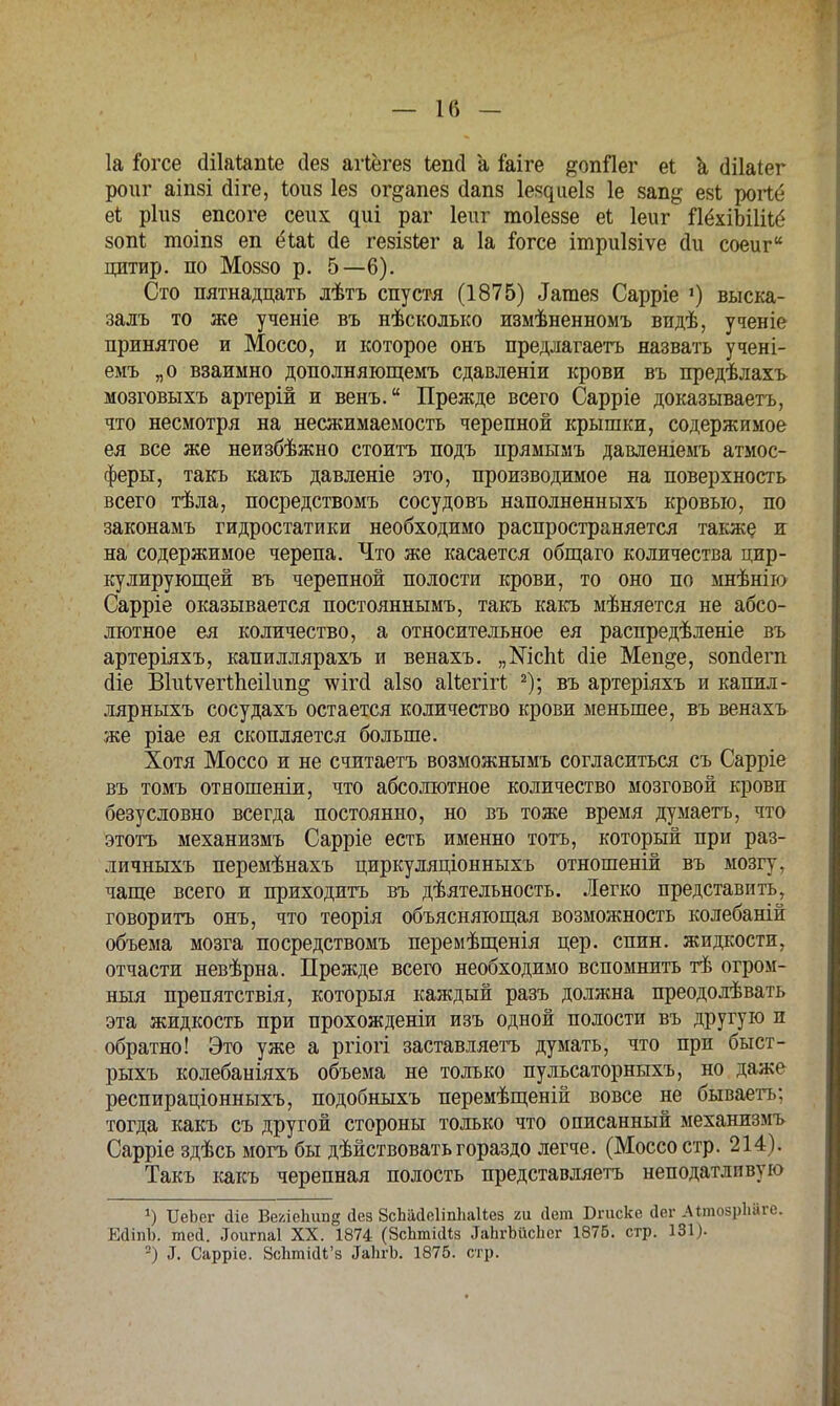 1а іогсе (Шаіапіе сіез агіёгез Іепсі а Іаіге ^опПег еі а (Іііаіег роиг аіпзі сііге, іоиз Іез ог&апез йапз Іеі^ііеіз 1е 8ап& езі роПб ріиз епсоге сеих ^иі раг Іеиг тоіеззе еі Іеиг ЯёхіЫШё зоп* тоіпз еп ёіаі <іе гезізіег а 1а іогсе ітриізіѵе Ли соеиг ЦИТИр. ПО М0880 р. 5—6). Сто пятнадцать лѣтъ спустя (1875) ^тез Сарріе ») выска- залъ то же ученіе въ нѣсколько пзмѣненномъ видѣ, ученіе принятое и Моссо, и которое онъ предлагаетъ назвать учені- емъ „о взаимно дополняющемъ сдавленіи крови въ предѣлахъ мозговыхъ артерій и венъ. Прежде всего Сарріе доказываетъ, что несмотря на несжимаемость черепной крышки, содержимое ея все же неизбѣжно стоить подъ прямымъ давленіемъ атмос- феры, такъ какъ давленіе это, производимое на поверхность всего тѣла, посредствомъ сосудовъ наполненныхъ кровью, по законамъ гидростатики необходимо распространяется также и на содержимое черепа. Что же касается общаго количества цир- кулирующей въ черепной полости крови, то оно по мнѣнію Сарріе оказывается постояннымъ, такъ какъ мѣняется не абсо- лютное ея количество, а относительное ея распредѣленіе въ артеріяхъ, капиллярахъ и венахъ. „№сМ сііе Меп^е, зопйегп сііе ВМѵегІпеіІип^ шгсі аізо аііегігі 2); въ артеріяхъ и капил- лярныхъ сосудахъ остается количество крови меньшее, въ венахъ же ріае ея скопляется больше. Хотя Моссо и не считаетъ возможнымъ согласиться съ Сарріе въ томъ отвошеніи, что абсолютное количество мозговой крови безусловно всегда постоянно, но въ тоже время думаетъ, что этотъ механизмъ Сарріе есть именно тотъ, который при раз- личныхъ перемѣнахъ циркуляціонныхъ отношеній въ мозгу, чаще всего и приходить въ деятельность. Легко представить, говорить онъ, что теорія объясняющая возможность колебаяій объема мозга посредствомъ перемѣщенія цер. спин, жидкости, отчасти невѣрна. Прежде всего необходимо вспомнить тѣ огром- ный препятствія, которыя каждый разъ должна преодолѣвать эта жидкость при прохожденіи изъ одной полости въ другую п обратно! Это уже а ргіогі заставляете думать, что при быст- рыхъ колебаніяхъ объема не только пульсаторныхъ, но даже респираціонныхъ, подобныхъ перемѣщеній вовсе не бываетъ; тогда какъ съ другой стороны только что описанный механизмъ Сарріе здѣсь могъ бы дѣйствоватьгораздо легче. (Моссо стр. 214). Такъ какъ черепная полость представляетъ неподатливую ') ТІеЬег аіе ВехіеЬіш^ Дез ЗсШеІіпІіакез ъм Лет Бпіске Йег АітоврМге. ЕаіпЬ. тей. Ьигпаі XX. 1874 (ЗсЪтШз ЪЬгЪйсЬег 1876. стр. 131). -) 3. Сарріе. 8сгіті(Н'з ^ЬгЪ. 1875. стр.