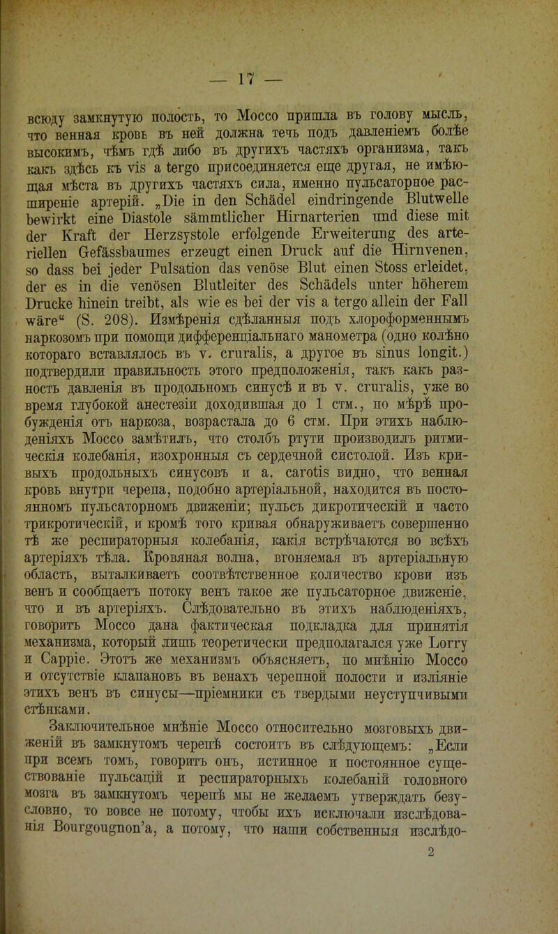 всюду замкнутую полость, то Моссо пришла въ голову мысль, что венная кровь въ ней должна течь подъ давленіемъ болѣе высокимъ, чѣмъ гдѣ либо въ другихъ частяхъ организма, такъ какъ здѣсь къ ѵіз а *ег§о присоединяется еще другая, не имѣю- щая мѣста въ другихъ частяхъ сила, именно пульсаторное рас- ширеніе артерій. „Біе іп аеп 8спайе1 еіпйгіп&епсіе Віи^еііе Ъеѵѵігкѣ еіпе Біазіоіе затшШсЬег Нігпагіегіеп ппй (ііезе тіі; сіег КгаЙ сіег Неггзузіюіе егіоі^епгіе Ег\ѵеі1егпп§ сіез агіе- гіеііеп СгеГаззЪашпез еггеи§і еіпеп Бгиск аиі (Не Нітѵепеп, 50 сіазз Ъеі ^есіег Риізаііоп сіаз ѵепбзе Віиѣ еіпеп 8Ьозз егіеійее, йег ез іп сііе ѵепбзеп ВІиНеіІег сіез 8спайе1з ппіег ЬбЬегет Бгиске піпеіп ІгеіЫ, аіз ше ез Ьеі сіег ѵіз а Іег^о аііеіп йег Гаіі тѵаге (8. 208). Измѣренія сдѣланныя подъ хлороформеннымъ наркозомъ при помощи дифференціальнаго манометра (одно колѣно котораго вставлялось въ ѵ. сгигаііз, а другое въ зішіз Іоп^іі.) подтвердили правильность этого предположенія, такъ какъ раз- ность давленія въ продольномъ синусѣ и въ ѵ. сгигаііз, уже во время глубокой анестезіи доходившая до 1 стм., по мѣрѣ про- бужденія отъ наркоза, возрастала до 6 стм. При этихъ наблю- деніяхъ Моссо замѣтилъ, что столбъ ртути производилъ ритми- ческая колебанія, изохронныя съ сердечной систолой. Изъ кри- выхъ продольныхъ синусовъ и а. сагойз видно, что венная кровь внутри черепа, подобно артеріальной, находится въ посто- янномъ пульсаторномъ движеніи; пулъсъ дикротическій и часто трикротическій, и кромѣ того кривая обнаруживаетъ совершенно тѣ же респираторный колебанія, какія встрѣчаются во всѣхъ артеріяхъ тѣла. Кровяная волна, вгоняемая въ артеріальную область, выталкиваетъ соответственное количество крови изъ венъ и сообщаетъ потоку венъ такое же пульсаторное движеніе, что и въ артеріяхъ. Слѣдовательно въ этихъ наблюденіяхъ, говорить Моссо дана фактическая подкладка для принятія механизма, который лишь теоретически предполагался уже Ьоггу и Сарріе. Этотъ же механизмъ объясняетъ, по мнѣнію Моссо и отсутствіе клапановъ въ венахъ черепной полости и изліяніе этихъ венъ въ синусы—пріемники съ твердыми неуступчивыми стѣнками. Заключительное мнѣніе Моссо относительно мозговыхъ дви- женій въ замкнутомъ черепѣ состоитъ въ слѣдующемъ: „Если при всемъ томъ, говорить онъ, истинное и постоянное суще- ствованіе пульсацій и респираторныхъ колебаній головного мозга въ замкнутомъ черепѣ мы не желаемъ утверждать безу- словно, то вовсе не потому, чтобы ихъ исключали изслѣдова- нія Воигдоидпоп'а, а потому, что наши собственныя изслѣдо- 2