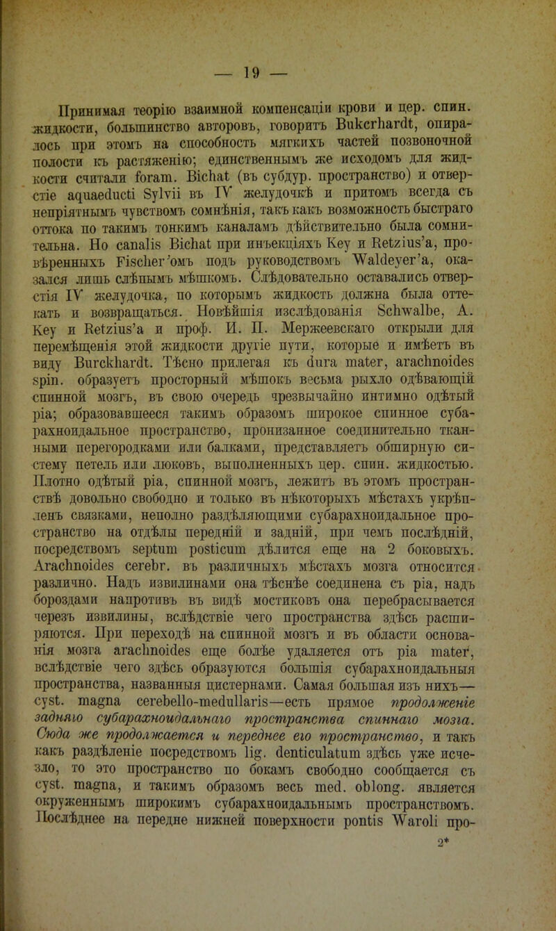 Принимая теорію взаимной компенсации крови и цер. спин, жидкости, большинство авторовъ, говорить ВиксгпапЛ, опира- лось при этомъ на способность мягкихъ частей позвоночной полости къ растяженію; единственнымъ же исходомъ для жид- кости считали іогат. Вісііаі (въ субдур. пространство) и отвер- стіе адиаесіисіі Зуіѵіі въ IV желудочкѣ и притомъ всегда съ непріятнымъ чувствомъ сомнѣнія, такъкакъ возможность быстраго оттока по такимъ тонкимъ каналамъ дѣйствительно была сомни- тельна. Но сапаіів Вісііаі при инъекціяхъ Кеу и КеЫиз'а, про- вѣренныхъ ГІ8с1іег;омъ подъ руководствомъ \ѴаИеуег'а, ока- зался лпшь слѣпымъ мѣшкомъ. Слѣдовательно оставались отвер- стія IV желудочка, по которымъ жидкость должна была отте- кать и возвращаться. Новѣйшія изслѣдованія 8сп\ѵа1Ъе, А. Кеу и Кеггшз'а и проф. И. П. Мержеевскаго открыли для перемѣщенія этой жидкости другіе пути, которые и имѣетъ въ виду Вигскііагаі. Тѣсно прилегая къ (іига таіег, агасгтоМез 8ріп. образуетъ просторный мѣшокъ весьма рыхло одѣвающій спинной мозгъ, въ свою очередь чрезвычайно интимно одѣтый ріа; образовавшееся такимъ образомъ широкое спинное суба- рахноидальное пространство, пронизанное соединительно ткан- ными перегородками или балками, представляетъ обширную си- стему петель или люковъ, выполненныхъ цер. спин, жидкостью. Плотно одѣтый ріа, спинной мозгъ, лежитъ въ этомъ простран- ствѣ довольно свободно и только въ нѣкоторыхъ мѣстахъ укрѣп- ленъ связками, неполно раздѣляющими субарахноидальное про- странство на отдѣлы передній и задній, при чемъ послѣдній, посредствомъ зеріит розіісит дѣлится еще на 2 боковыхъ. АгасЬпоісІез сегеЬг. въ различныхъ мѣстахъ мозга относится различно. Надъ извилинами она тѣснѣе соединена съ ріа, надъ бороздами напротивъ въ видѣ мостиковъ она перебрасывается черезъ извилины, вслѣдствіе чего пространства здѣсь расши- ряются. При переходѣ на спинной мозгъ и въ области основа- нія мозга агасішоісіез еще болѣе удаляется отъ ріа таіег, вслѣдствіе чего здѣсь образуются большія субарахноидалъныя пространства, названный цистернами. Самая большая изъ нихъ— сузЬ. та§па сегеЬеІІо-тесІиІІагіз—есть прямое продолженье задняю субарахноидальнаго пространства спиннаго мозга. Сюда же продолжается и переднее ею пространство, и такъ ісакъ раздѣленіе посредствомъ йепысиіаіит здѣсъ уже исче- зло, то это пространство по бокамъ свободно сообщается съ су81. тадпа, и такимъ образомъ весь тесі. оЫоп^. является окруженнымъ широкимъ субарахеоидальнымъ пространством^ Послѣднее на передне нижней поверхности ропыз ЛѴагоІі про- 2*