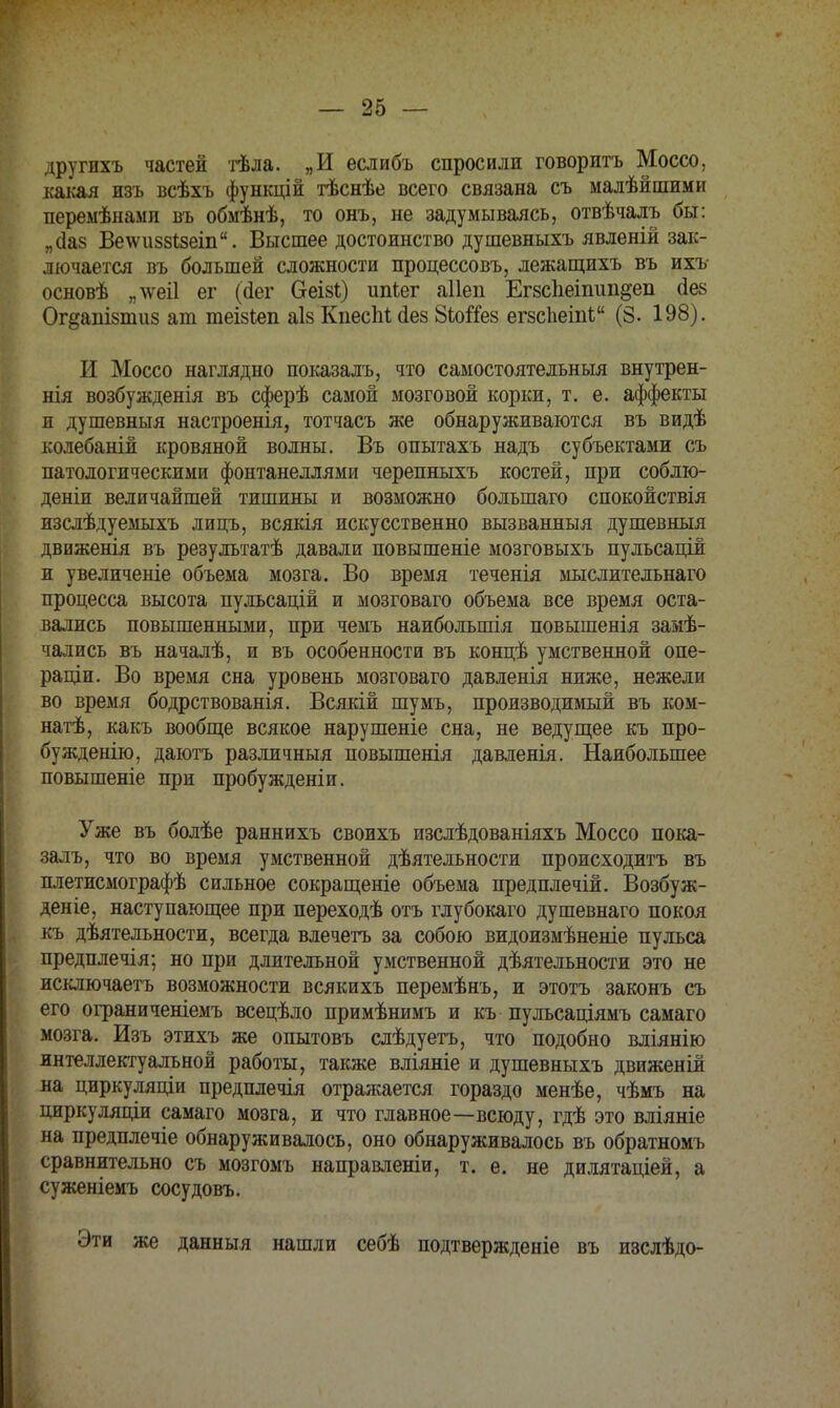 другихъ частей тѣла. „И еслибъ спросили говорить Моссо, какая изъ всѣхъ функцій тѣснѣе всего связана съ малѣйшими перемѣнамп въ обмѣнѣ, то онъ, не задумываясь, отвѣчалъ бы: „ааз Ве\ѵи88І8еіп. Высшее достоинство душевныхъ явленій зак- лючается въ большей сложности процессовъ, лежащихъ въ ихъ основѣ „ лѵеіі ег (аег беізі) ипЬег аііеп Егзсііеіпип^еп сіез Ог^анівтиз ат теізіеп аІ8 Кпеспі сіез 8ЬоЯе8 егзсЬеіпЬ (8. 198). И Моссо наглядно показалъ, что самостоятельный внутрен- нія возбужденія въ сферѣ самой мозговой корки, т. е. аффекты и душевныя настроенія, тотчасъ же обнаруживаются въ видѣ колебаній кровяной волны. Въ опытахъ надъ субъектами съ патологическими фонтанеллями черепныхъ костей, при соблю- дены величайшей тишины и возможно большаго спокойствія изслѣдуемыхъ лицъ, всякія искусственно вызванный душевныя движенія въ результатѣ давали повышеніе мозговыхъ пульсацій и увеличеніе объема мозга. Во время теченія мыслительнаго процесса высота пульсацій и мозговаго объема все время оста- вались повышенными, при чемъ наибольшія повышенія замѣ- чались въ началѣ, и въ особенности въ концѣ умственной опе- раціи. Во время сна уровень мозговаго давленія ниже, нежели во время бодрствованія. Всякій шумъ, производимый въ ком- натѣ, какъ вообще всякое нарушеніе сна, не ведущее къ про- бужденію, даютъ различныя повышенія давленія. Наибольшее повышеніе при пробужденіи. Уже въ болѣе раннихъ своихъ изслѣдованіяхъ Моссо пока- залъ, что во время умственной деятельности происходить въ плетисмографѣ сильное сокращеніе объема предплечій. Возбуж- деніе, наступающее при переходѣ отъ глубокаго душевнаго покоя къ деятельности, всегда влечетъ за собою видоизмѣненіе пульса предплечія; но при длительной умственной дѣятельности это не исключаетъ возможности всякихъ перемѣнъ, и этотъ законъ съ его ограниченіемъ всецѣло примѣнимъ и къ пульсаціямъ самаго мозга. Изъ этихъ же опытовъ слѣдуетъ, что подобно вліянію интеллектуальной работы, также вліяніе и душевныхъ движеній на цирку ляціи предплечія отражается гораздо менѣе, чѣмъ на циркуляціи самаго мозга, и что главное—всюду, гдѣ это вліяніе на предплечіе обнаруживалось, оно обнаруживалось въ обратномъ сравнительно съ мозгомъ направленіи, т. е. не дилятаціей, а суженіемъ сосудовъ. Эти же данный нашли себѣ подтвержденіе въ изслѣдо-