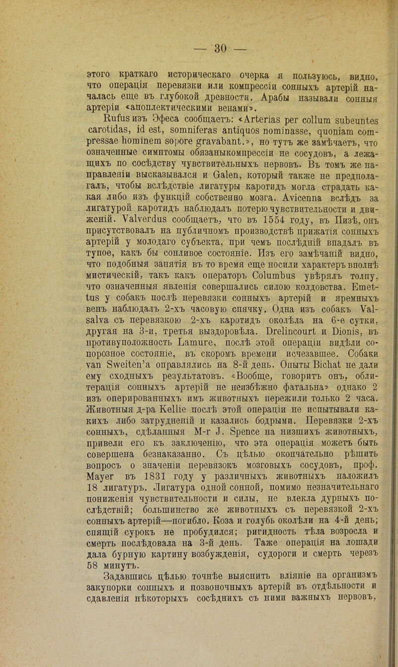 этого краткаго историческаго очерка я пользуюсь, видно, что операція перевязки или компрессіи сонныхъ артерій на- чалась еще въ глубокой древности. Арабы называли сонныя артсріи «апоплектическими венами». Кииізизъ Эфеса сообщаетъ: «Агіегіаз рег соііит зиЪеипІез сагоШаз, ій езі, зотпіГегаз ап^иоз погаіпаззе, ^иопіат сот- ргеззае потіпет вороге §гаѵаЪапі.», но тутъ же замѣчаетъ, что означенные симптомы обязаныкомпрессіи не сосудовъ, а лежа- щихъ по сосѣдству чувствительныхъ первовъ. Въ томъ же на- правленіи высказывался и Оаіеп, который также не предпола- гал!., чтобы вслѣдствіе лигатуры каротидъ могла страдать ка- кая либо изъ функцій собственно мозга. Аѵісеппа вслѣдъ за лигатурой каротидъ наблюдалъ потерю чувствительности и дви- женій. Ѵаіѵегсгиз сообщаетъ, что въ 1554 году, въ Пизѣ. онъ присутствовалъ на публичномъ производствѣ прижатія сонныхъ артерій у молодаго субъекта, при чемъ послѣдній впадалъ въ тупое, какъ бы сонливое состояніе. Изъ его замѣчаній видно, что подобный занятія въ то время еще носили характеръ вполнѣ мистическій, такъ какъ операторъ СоІитЬиз увѣрялъ толпу, что означенный явленія совершались силою колдовства. Етеі- іиз у собакъ послѣ перевязки сонныхъ артерій и яремныхъ венъ наблюдалъ 2-хъ часовую спячку. Одна изъ собакъ Ѵаі- заіѵа съ перевязкою 2-хъ каротидъ околѣла на 6-е сутки, другая на 3-й, третья выздоровѣла. Бгеііпсоигі и Біопіз. въ противуположность Ъапшге, послѣ этой операціи видѣли со- порозное состояніе, въ скоромъ времени исчезавшее. Собаки ѵап 8\ѵеі1еп'а оправлялись на 8-й день. Опыты Вісііаі не дали ему сходныхъ результатовъ. «Вообще, говорить онъ, обли- терація сонныхъ артерій не неизбѣжно фатальна» однако 2 изъ оперированныхъ имъ животныхъ пережили только 2 часа. Животныя д-ра КеШе послѣ этой операціи не испытывали ка- кихъ либо затрудненій и казались бодрыми. Перевязки 2-хъ сонныхъ, сдѣланныя М-г 3. Зрепсе на низшихъ животныхъ, привели его къ заключение, что эта операція можетъ быть совершена безнаказанно. Съ цѣлыо окончательно рѣшнть вопросъ о значеніи перевязокъ мозговыхъ сосудовъ, проф. Мауег въ 1831 году у различныхъ животныхъ наложилъ 18 лигатуръ. Лигатура одной сонной, помимо незначительнаго пониженія чувствительности и силы, не влекла дурныхъ по- слѣдствій; большинство же животныхъ съ перевязкой 2-хъ сонныхъ артерій—погибло. Коза и голубь околѣли на 4-й день; спящій сурокъ нѳ пробудился; ригидность тѣла возросла и смерть послѣдовала на 3-й день. Таже операція на лошади дала бурную картину возбужденія, судороги и смерть черезъ 58 минутъ. Задавшись цѣлыо точнѣе выяснить вліяніѳ на организмъ закупорки сонныхъ и позвоночныхъ артерій въ отдѣльности и сдавленія нѣкоторыхъ сосѣднихъ съ ними важныхъ нервовъ,