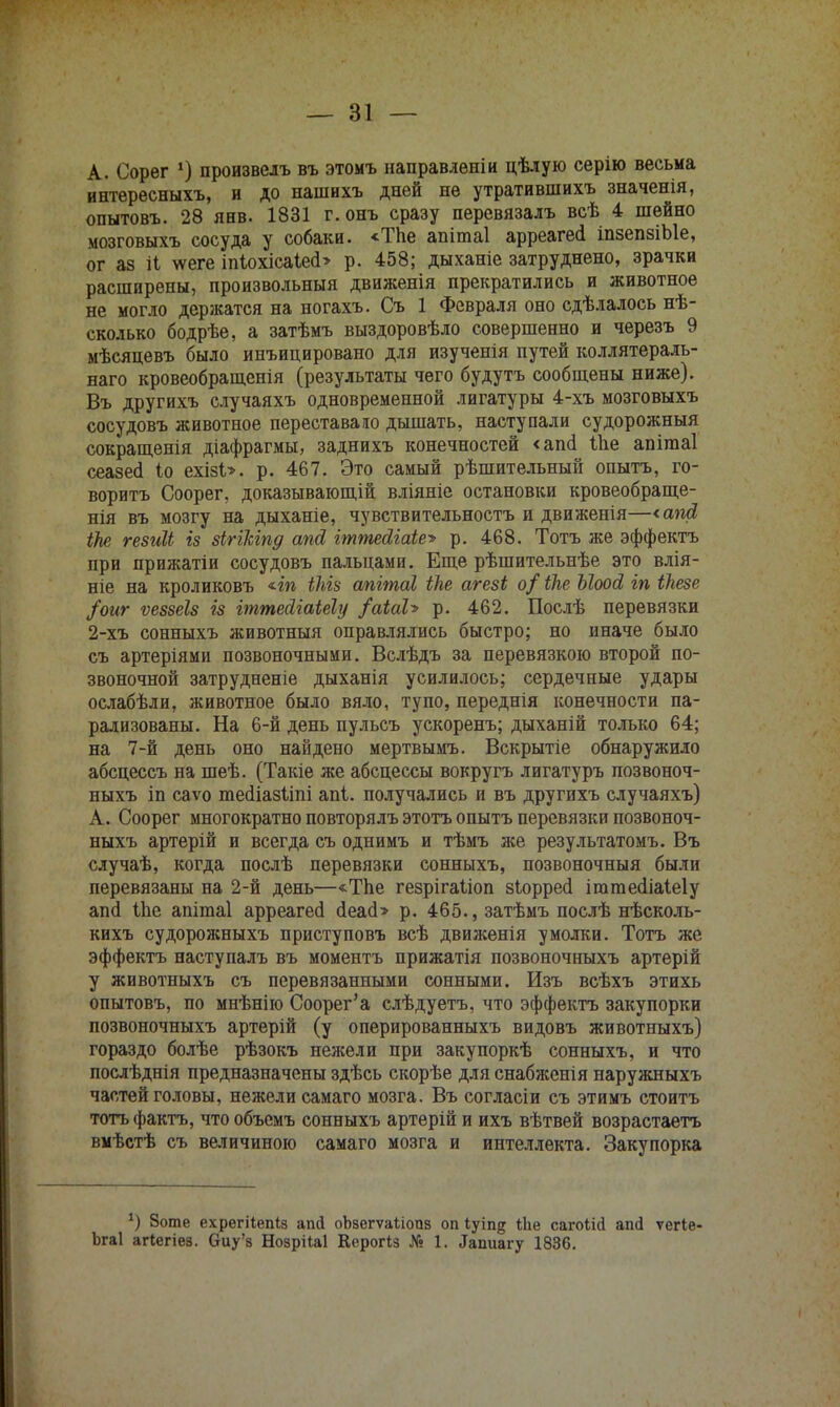 А. Сорег *) произвелъ въ этомъ направлѳніи цѣлую серію весьма интересныхъ, и до нашнхъ дней не утратившихъ значенія, опытовъ. 28 янв. 1831 г.онъ сразу перевязалъ всѣ 4 шейно мозговыхъ сосуда у собаки. «ТЬе апітаі арреагесі іпзепзіЫе, ог аз іі \ѵеге іпІохісаЫ> р. 458; дыханіе затруднено, зрачки расширены, произвольный движенія прекратились и животное не могло держатся на ногахъ. Съ 1 Февраля оно сдѣлалось нѣ- сколько бодрѣе, а затѣмъ выздоровѣло совершенно и черезъ 9 мѣсяцевъ было инъицировано для изученія путей коллятераль- наго кровеобращенія (результаты чего будутъ сообщены ниже). Въ другихъ случаяхъ одновременной лигатуры 4-хъ мозговыхъ сосудовъ животное переставало дышать, наступали судорожныя сокращенія діафрагмы, заднихъ конечностей <аш! іЬе апітаі сеазеа іо ехізі». р. 467. Это самый рѣшительный опытъ, го- ворить Соорег, доказывающій вліяніе остановки кровеобраще- нія въ мозгу на дыханіе, чувствительность и движенія—<апй іЬе гезиІЬ із зіггкіпд апй гттеЛіаіе^ р. 468. Тотъ же эффекта при прижатіи сосудовъ пальцами. Еще рѣшительнѣе это влія- ніе на кроликовъ *іп іЫз апгтаі іке агезі о/ іке Ыоод, гп ікезе /оиг ѵеззеіз із іттейіаіеіу /аіаЪ р. 462. Послѣ перевязки 2-хъ сонныхъ животныя оправлялись быстро; но иначе было съ артеріями позвоночными. Вслѣдъ за перевязкою второй по- звоночной затрудненіе дыханія усилилось; сердечные удары ослабѣли, животное было вяло, тупо, переднія конечности па- рализованы. На 6-й день пульсъ ускоренъ; дыханій только 64; на 7-й день оно найдено мертвымъ. Вскрытіе обнаружило абсцессъ на шеѣ. (Такіе же абсцессы вокругъ лигатуръ позвоноч- ныхъ іп саѵо тесііазііпі апі. получались и въ другихъ случаяхъ) А. Соорег многократно повторялъ этота опытъ перевязки позвоноч- ныхъ артерій и всегда съ однимъ и тѣмъ же результатомъ. Въ случаѣ, когда послѣ перевязки сонныхъ, позвоночныя были перевязаны на 2-й день—«Тпе гезрігаііоп зіорресі ігагаесііаіеіу апсі Ше апішаі арреагесі ДеасЬ р. 465., затѣмъ послѣ нѣсколь- кихъ судорожныхъ приступовъ всѣ движенія умолки. Тотъ же эффекта наступалъ въ моментъ прижатія позвоночныхъ артерій у животныхъ съ перевязанными сонными. Изъ всѣхъ этихь опытовъ, по мнѣнію Соорег'а слѣдуетъ, что эффекта закупорки позвоночныхъ артерій (у оперированныхъ видовъ животныхъ) гораздо болѣе рѣзокъ нежели при закупоркѣ сонныхъ, и что послѣднія предназначены здѣсь скорѣе для снабженія наружныхъ частей головы, нежели самаго мозга. Въ согласіи съ этимъ стоитъ тотъ факта, что объемъ сонныхъ артерій и ихъ вѣтвей возрастаетъ вмѣстѣ съ величиною самаго мозга и интеллекта. Закупорка 1) 8оте ехрегііепіз апй оЬвегѵаІіопз оп іуіпд іЬе сагоіісі аші ѵегіе- Ьгаі агіегіез. Оиу'з Нозрііаі Керогіз № 1. ^пиагу 1836.