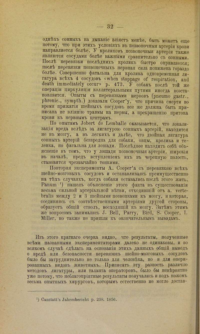 однѣхъ сонныхъ на дыханіе вліяетъ менѣе, быть можетъ еще потому, что при этихъ условіяхъ въ позвоночный артеріи крови направляется болѣе. У кроликовъ позвоночныя артеріи также являются сосудами болѣе важными сравнительно съ сонными. Послѣ перевязки послѣднихъ кроликъ быстро оправляется; послѣ перевязки позвоночныхъ нервная сила понижена гораздо болѣе. Совершенно фатальна для кролика одновременная ли- гатура всѣхъ 4 сосудовъ «\ѵпеп 8Іорра§е оГ гезрігаііоп, апсі (іеаіп ітшегііаіеіу оссиг> р. 473. У собакъ послѣ той же операціи циркуляція коллятеральными путями иногда возста- новляется. Опыты съ перевязками нервовъ (рпеито §азіг., рпгепіс, зутріп.) доказали Соорег'у, что причина смерти во время прижатія шейныхъ сосудовъ все же должна быть при- писана не вліянію травмы на нервы, а прекращенію притока крови къ нервнымъ центрамъ. По опытамъ .ІоЪегЬ сіе ЬетЪаПе оказывается, что локали- зація вреда вслѣдъ за лигатурою сонныхъ артерій, находится не въ мозгу, а въ легкихъ и далѣе, что двойная лигатура сонныхъ артерій безвредна для собаки, овцы, кролика и те- ленка, но фатальна для лошади. Послѣднее находитъ себѣ объ- ясненіе въ томъ, что у лошади позвоночныя артеріи, широкія въ началѣ, предъ вступленіемъ ихъ въ черепную полость, становятся чрезвычайно тонкими. Повторяя эксперименты А. Соорег'а съ перевязкою всѣхъ шейно-мозговыхъ сосудовъ и останавливаясь преимущественно на тѣхъ случаяхъ, когда собаки оставались послѣ этого жить, Рапит х) нашелъ объясненіе этого факта въ существованіи весьма сильной артеріальной вѣтви, отходившій отъ а. ѵегіе- Ьгаііз между 2 и 3 шейными позвонками къ мозгу, и которая, соединяясь съ соотвѣтственными артеріями другой стороны, образуетъ общій стволъ, восходящій къ мозгу. Затѣмъ этимъ же вопросомъ занимались Л. Веіі, Раггу, Віпі, 8. Соорег, Т. Міііег, но также не пришли къ окончательнымъ выводамъ. Изъ этого краткаго очерка видно, что результаты, полученные всѣми названными экспериментаторами далеко не одинаковы, и во всякомъ случаѣ сдѣлать на основаніи этихъ данныхъ общій выводъ о вредѣ или безопасности перевязокъ шейно-мозговыхъ сосудовъ было бы затруднительно не только для человѣка, но и для опери- рованныхъ видовъ животныхъ. Приписатъ эту разность различно методовъ лигатуры, или таланта операторовъ, было бы невѣроятно уже потому, что неблагопріятные результаты получались и подъ ножомъ весьма опытпыхъ хирурговъ, которымъ естественно не могло достав- *) Сашии'з ^ЬгезЪегісМ р. 238. 1856.