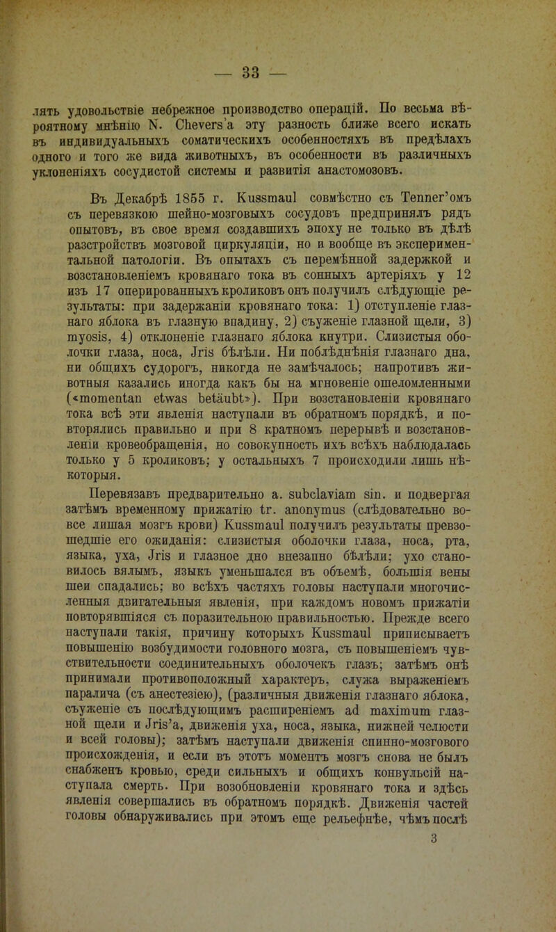 лять удовольствіе небрежное производство операцій. По весьма вѣ- роятному мнѣнію N. СЬеѵегза эту разность ближе всего искать въ индивидуальныхъ соматическихъ особенностяхъ въ предѣлахъ одного и того же вида животныхъ, въ особенности въ различныхъ уклоненіяхъ сосудистой системы и развитія анастомозовъ. Въ Декабрѣ 1865 г. Киззтаиі совмѣстно съ Теппег'омъ съ перевязкою шейно-мозговыхъ сосудовъ предпринялъ рядъ опытовъ, въ свое время создавшихъ эпоху не только въ дѣлѣ разстройствъ мозговой циркуляціи, но и вообще въ эксперимен- тальной патологіи. Въ опытахъ съ перемѣнной задержкой и возстановленіемъ кровянаго тока въ сонныхъ артеріяхъ у 12 изъ 17 оперированныхъ кроликовъ онъ получилъ слѣдующіе ре- зультаты: при задержаніи кровянаго тока: 1) отступленіе глаз- наго яблока въ глазную впадину, 2) съуженіе глазной щели, 3) туозіз, 4) отклоненіе глазнаго яблока кнутри. Слизистыя обо- лочки глаза, носа, «Ггіз бѣлѣли. Ни поблѣднѣнія глазнаго дна, ни общихъ судорогъ, никогда не замѣчалось; напротивъ жи- вотныя казались иногда какъ бы на мгновеніе ошеломленными («шотепіап еілѵаз ЬеІаиЬи). При возстановленіи кровянаго тока всѣ эти явленія наступали въ обратномъ порядкѣ, и по- вторялись правильно и при 8 кратномъ перерывѣ и возстанов- леніи кровеобращенія, но совокупность ихъ всѣхъ наблюдалась только у 5 кроликовъ; у остальныхъ 7 происходили лишь нѣ- которыя. Перевязавъ предварительно а. зиЬсІаѵіат зіп. и подвергая затѣмъ временному прижатію Іг. апопупшз (слѣдовательно во- все лишая мозгъ крови) Киззтаиі получилъ результаты превзо- шедшіе его ожиданія: слизистыя оболочки глаза, носа, рта, языка, уха, .Ігіз и глазное дно внезапно бѣлѣли; ухо стано- вилось вялымъ, языкъ уменьшался въ объемѣ, болыпія вены шеи спадались: во всѣхъ частяхъ головы наступали многочис- ленный дзигательныя явленія, при каждомъ новомъ прижатіи повторявшіяся съ поразительною правильностью. Прежде всего наступали такія, причину которыхъ Киззтаиі приписываетъ повышенно возбудимости головного мозга, съ повышеніемъ чув- ствительности соединительныхъ оболочекъ глазъ; затѣмъ онѣ принимали противоположный характеръ, служа выраженіемъ паралича (съ анестезіею), (различный движенія глазнаго яблока, съуженіе съ послѣдующимъ расширеніемъ асі тахішит глаз- ной щели и «Ігіз'а, движенія уха, носа, языка, нижней челюсти и всей головы); затѣмъ наступали движенія спинно-мозгового происхожденія, и если въ этотъ моментъ мозгъ снова не былъ снабженъ кровью, среди сильныхъ и общихъ конвульсій на- ступала смерть. При возобновленіи кровянаго тока и здѣсь явленія совершались въ обратномъ порядкѣ. Движенія частей головы обнаруживались при этомъ еще рельефнѣе, чѣмъпослѣ 3