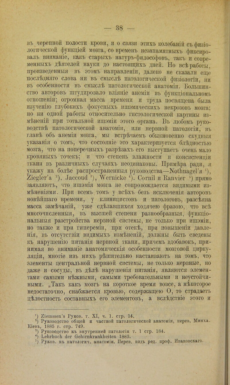 въ черепной полости крови, и о связи этихъ колебаній съфизіо- логической фуикціей мозга, со временъ незапамятныхъ фиксиро- валъ вниманіе, какъ старыхъ натуръ-философовъ, такъ и совре- менныхъ дѣятелей науки до настоящихъ дней. Но всѣработы, произведенный въ этомъ направлены, далеко не сказали еще послѣдняго слова ни въ смыслѣ патологической физіологіи, ни въ особенности въ смыслѣ патологической анатоміи. Большин- ство авторовъ штудировало вліяніе анеміи въ функціональномъ отношеніи; огромная масса времени и труда посвящена была изученію глубокихъ фокусныхъ ишэмическихъ некрозовъ мозга: но ни одной работы относительно гистологической картины из- мѣненій при тотальной ишэміи этого органа. Въ любомъ руко- водствѣ патологической анатоміи, или нервной патологіи, въ главѣ объ анеміи мозга, мы встрѣчаемъ обыкновенно скудныя указанія о томъ, что состояніе это характеризуется блѣдностью мозга, что на поперечныхъ разрѣзахъ его выступаетъ очень мало кровяныхъ точекъ; и что степень влажности и консистенціи ткани въ различныхъ случаяхъ неодинаковы. Примѣра ради, я укажу на болѣе распространенный руководства—КоЙтпа&еГя '), 2іе§іег'а 2), ^ссоисі 3), ЛѴепііске 4). Согпіі и Еапѵіег 5) прямо заявляютъ, что ишэмія мозга не сопровождается видимыми из- мѣненіями. При всемъ томъ у всѣхъ безъ исішоченія авторовъ новѣйшаго времени, у клиницистовъ и патологовъ, разсѣяна масса замѣчаній, уже сдѣлавшихся ходячею фразою, что всѣ многочисленный, въ высшей степени разнообразные, функціо- нальныя разстройства нервной системы, не только при ишэміи, но также и при гипереміи, при отекѣ, при повышеніи давле- нія, въ отсутствіи видимыхъ измѣненій, должны быть сведены къ нарушенію питанія нервной ткани, причемъ вдобавокъ, при- нимая во вниманіе анатомическія особенности мозговой цирку- ляціи, многіе изъ нихъ рѣпштельно настаиваютъ на томъ, что элементы центральной нервной системы, не только нервные, но даже и сосуды, въ дѣлѣ нарушенія питанія, являются элемен- тами самыми нѣжными, самыми требовательными и неустойчи- выми. „Такъ какъ мозгъ на короткое время вовсе, а некоторое недостаточно, снабжается кровью, содержащею О, то страдаетъ цѣлостность составныхъ его элементовъ, а вслѣдствіе этого и *) 2іетв8еп'з Руков. т. XI, ч. 1. стр. 14. 1) Руководство общей и частной патологической анатоыін, перев. Мянха. Кіевъ, 1885 г. стр. 749. 8) Руководство къ внутренней патологіп т. 1 стр. 184. *) ЬеЬгЬисЬ Дег (тепігпкгапкпеііеп 1883. *) Руков. къ патологич. аиатоміи. Перев. подъ ред. проф. Ивановскаго.