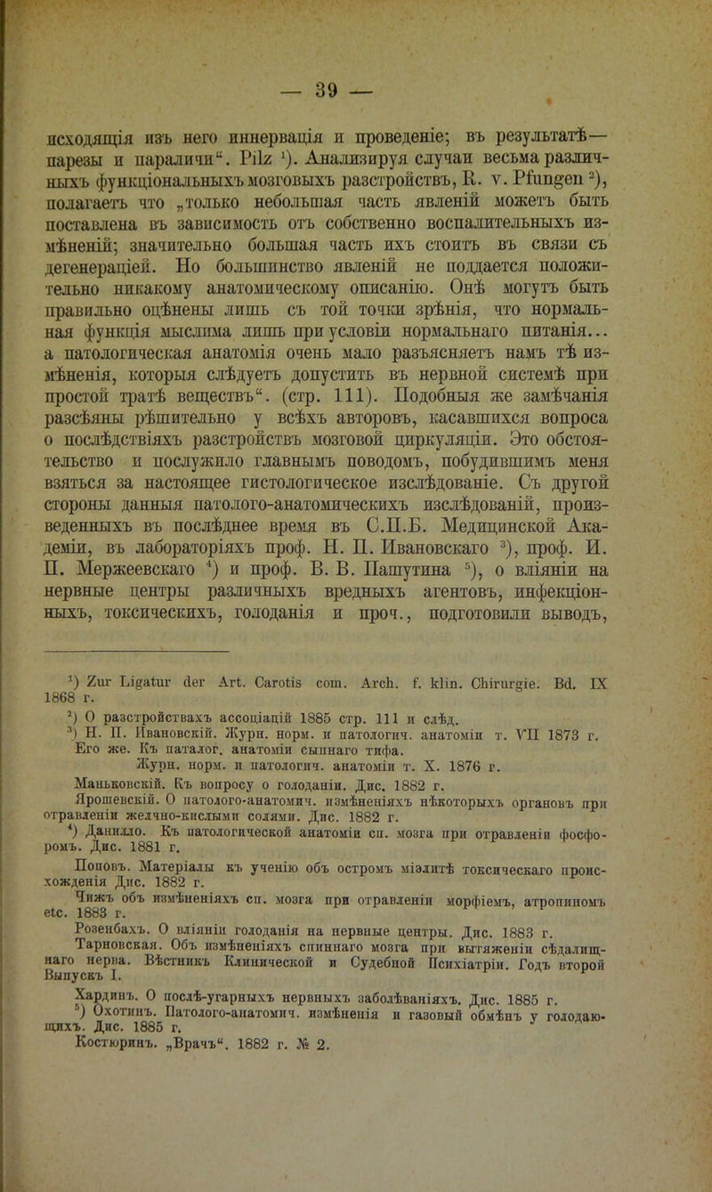 дсходящія изъ него иннервація и проведеніе; въ результатѣ— парезы н парадки. Ріія 1). Анализируя случаи весьмаразлич- ныхъ функціональныхъ мозговыхъ разстройствъ, К. ѵ. Ріипдеп2), полагаешь что „только небольшая часть явленій можетъ быть поставлена въ зависимость отъ собственно воспалительныхъ из- мѣненій; значительно большая часть нхъ стоить въ связи съ дегенераціей. Но большинство явленій не поддается положи- тельно никакому анатомическому описанію. Онѣ могутъ быть правильно оцѣнены лишь съ той точки зрѣнія, что нормаль- ная функція мыслима лишь при условіи нормальнаго питанія... а патологическая анатомія очень мало разъясняетъ намъ тѣ из- мѣненія, которыя слѣдуетъ допустить въ нервной системѣ при простой тратѣ веществъ. (стр. 111). Подобныя же замѣчанія разсѣяны рѣшительно у всѣхъ авторовъ, касавшихся вопроса о послѣдствіяхъ разстройствъ мозговой циркуляціи. Это обстоя- тельство п послужило главнымъ поводомъ, побудившимъ меня взяться за настоящее гистологическое изслѣдованіе. Съ другой стороны данныя патолого-анатомическихъ изслѣдованій, произ- веденныхъ въ послѣднее время въ С.П.Б. Медицинской Ака- деміи, въ лабораторіяхъ проф. Н. П. Ивановскаго 3), проф. И. П. Мержеевскаго 4) и проф. В. В. Пашутина 5), о вліяніи на нервные центры различныхъ вредныхъ агентовъ, инфекціон- ныхъ, токсическихъ, голоданія и проч., подготовили выводъ, *) 2иг ЫцвАаѵ йег Агі. Сагоііз сот. АгсЬ. г*, кііп. СЬігигдіе. Вй. IX 1868 г. 2) О разстройствахъ ассоціацій 1885 стр. 111 и слѣд. л) Н. П. Ивановскій. Журн. норм, и патология, анатоміи т. VII 1873 г. Его же. Къ паталог. анатоміи сыпнаго тифа. Журн. норм, и патологич. анатоміи т. X. 1876 г. Маньковскій. Къ вопросу о голоданіи. Дис. 1882 г. Ярошевскій. О патолого-анатомич. измѣненіяхъ нѣкоторыхъ органовъ при отравленіи желчно-кислыми солями. Дис. 1882 г. *) Данидло. Къ патологической анатоміи сп. мозга при отравленіи фосфо- ромъ. Дис. 1881 г. Поповъ. Матеріалы къ ученію объ остромъ міэлитѣ токсическаго проис- хожденія Дис. 1882 г. I МЗыГ °бЪ изм*неніяхъ сп' мозга ПРН отравленіи морфіемъ, атропиномъ Розенбахъ. О вліяніп голоданія на нервные центры. Дис. 1883 г. Тарновская. Объ измѣненіяхъ спиннаго мозга при вытяженіи сѣдалищ- наго нерва. Вѣстникъ Клинической и Судебной Психіатріи. Годъ второй Выпускъ I. Хардинъ. О послѣ-угарныхъ нервныхъ заболѣваніяхъ. Дис. 1885 г. 5) Охотинъ. Патолого-анатомич. измѣненія и газовый обмѣнъ у голодаю- щихъ. Дис. 1885 г. Костюринъ. „Врачъ. 1882 г. № 2.
