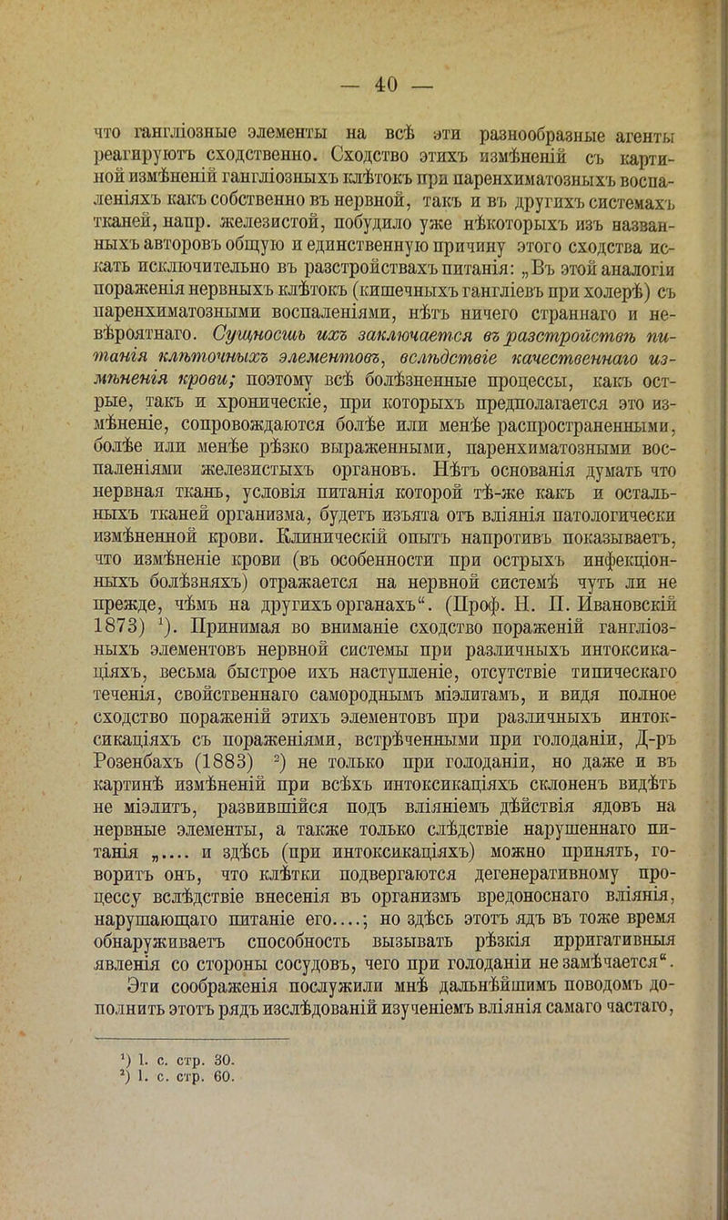 что гангліозные элементы на всѣ эти разнообразные агенты реагируютъ сходственно. Сходство этихъ измѣненій съ карти- ной измѣненій гангліозныхъ клѣтокъ при паренхиматозныхъ воспа- леніяхъ какъ собственно въ нервной, такъ и въ другихъ системахъ тканей, напр. железистой, побудило уже нѣкоторыхъ изъ еазван- ныхъ авторовъ общую и единственную причину этого сходства ис- кать исключительно въ разстройствахъпитанія: „Въ этойаналогіи пораженія нервныхъ клѣтокъ (кишечныхъ гангліевъ при холерѣ) съ паренхиматозными воспаленіями, нѣтъ ничего страннаго и не- вѣроятнаго. Сущность ихъ заключается въ разстройстѳѣ пи- татя клѣточныхъ элементом, вслѣдствіе качественнаго из- мѣненія крови; поэтому всѣ болѣзненные процессы, какъ ост- рые, такъ и хроническіе, при которыхъ предполагается это из- мѣненіе, сопровождаются болѣе или менѣе распространенными, болѣе или менѣе рѣзко выраженными, паренхиматозными вос- паленіями железистыхъ органовъ. Нѣтъ основанія думать что нервная ткань, условія питанія которой тѣ-же какъ и осталь- ныхъ тканей организма, будетъ изъята отъ вліянія патологически измѣненной крови. Клиническій опытъ напротивъ показываетъ, что измѣненіе крови (въ особенности при острыхъ инфекціон- ныхъ болѣзняхъ) отражается на нервной системѣ чуть ли не прежде, чѣмъ на другихъ органахъ. (Проф. Н. П. Ивановскій 1873) Принимая во вниманіе сходство пораженій гангліоз- ныхъ элементовъ нервной системы при различныхъ интоксика- ціяхъ, весьма быстрое ихъ наступленіе, отсутствіе типическаго теченія, свойственнаго самородньгмъ міэлитамъ, и видя полное сходство пораженій этихъ элементовъ при различныхъ инток- сикаціяхъ съ пораженіями, встрѣченными при голоданіи, Д-ръ Розенбахъ (1883) 2) не только при голоданіи, но даже и въ картинѣ измѣненій при всѣхъ интоксикаціяхъ склоненъ видѣть не міэлитъ, развившійся подъ вліяніемъ дѣйствія ядовъ на нервные элементы, а также только слѣдствіе нарушеннаго пи- танія „.... и здѣсь (при интоксикаціяхъ) можно принять, го- ворить онъ, что клѣтки подвергаются дегенеративному про- цессу вслѣдствіе внесенія въ организмъ вредоноснаго вліянія, нарушающаго питаніе его ; но здѣсь этотъ ядъ въ тоже время обнаруживаетъ способность вызывать рѣзкія ирригативныя явленія со стороны сосудовъ, чего при голоданіи незамѣчается. Эти соображенія послужили мнѣ дальнѣйшимъ поводомъ до- полнить этотъ рядъ изслѣдованій изученіемъ вліянія самаго частаго, 1) 1. с. стр. зо. *) 1. с. стр. 60.
