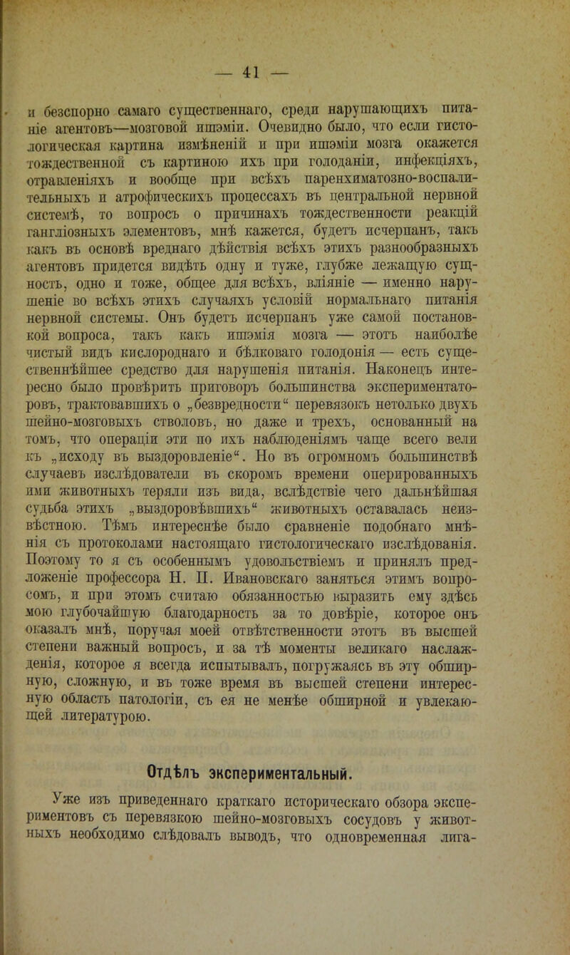 и безспорно самаго существенная, среди нарушающихъ пита- ніе агентовъ—мозговой ишэміи. Очевидно было, что если гисто- логическая картина изыѣненій и при ишэміи мозга окажется тождественной съ картиною ихъ при голоданіи, инфекціяхъ, отравленіяхъ и вообще при всѣхъ паренхиматозно-воспали- тельныхъ и атрофическихъ процессахъ въ центральной нервной системѣ, то вопросъ о причинахъ тождественности реакцій гангліозныхъ элементовъ, мнѣ кажется, будетъ исчерпанъ, такъ какъ въ основѣ вреднаго дѣйствія всѣхъ этихъ разнообразныхъ агентовъ придется видѣть одну и туже, глубже лежащую сущ- ность, одно и тоже, общее для всѣхъ, вліяніе — именно нару- шеніе во всѣхъ этихъ случаяхъ условій нормальнаго питанія нервной системы. Онъ будетъ исчерпанъ уже самой постанов- кой вопроса, такъ какъ ишэмія мозга — этотъ наиболѣе чистый видъ кислороднаго и бѣлковаго голодонія — есть суще- ственнейшее средство для нарушенія питанія. Наконецъ инте- ресно было провѣрить приговоръ большинства экспериментато- ровъ, трактовавшихъ о „безвредности перевязокъ нетолько двухъ шейно-мозговыхъ стволовъ, но даже и трехъ, основанный на томъ, что операціи эти по ихъ наблюденіямъ чаще всего вели къ „исходу въ выздоровленіе. Но въ огромномъ большинствѣ случаевъ изслѣдователи въ скоромъ времени оперированныхъ ими животныхъ теряли изъ вида, вслѣдствіе чего дальнѣйшая судьба этихъ „выздоровѣвшихъ животныхъ оставалась неиз- вѣстною. Тѣмъ интереснѣе было сравненіе подобнаго мнѣ- нія съ протоколами настоящаго гистологическаго изслѣдованія. Поэтому то я съ особеннымъ удовольствіемъ и принялъ пред- ложеніе профессора Н. П. Ивановскаго заняться этимъ вопро- сомъ, п при этомъ считаю обязанностью выразить ему здѣсь мою глубочайшую благодарность за то довѣріе, которое онъ оказалъ мнѣ, поручая моей ответственности этотъ въ высшей степени важный вопросъ, и за тѣ моменты великаго наслаж- денія, которое я всегда испытывалъ, погружаясь въ эту обшир- ную, сложную, и въ тоже время въ высшей степени интерес- ную область патологіи, съ ея не менѣе обширной и увлекаю- щей литературою. Отдѣлъ экспериментальный. Уже изъ приведеннаго краткаго историческаго обзора экспе- риментовъ съ перевязкою шейно-мозговыхъ сосудовъ у живот- ныхъ необходимо слѣдовалъ выводъ, что одновременная лига-