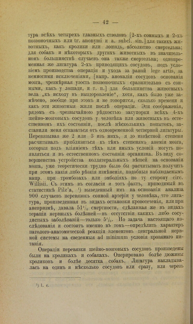 тура всѣхъ четырехъ главныхъ стволовъ [2-хъ сонныхъ и 2-хъ позвоночныхъ или іг. апопуті и а. аиЪсІ. віп.] для такихъ жи- вотныхъ, какъ кролики или лошадь, абсолютно смертельна; для собакъ и нѣкоторыхъ другихъ животныхъ въ значитель- номъ большинствѣ случаевъ она также смертельна; одновре- менная же лигатура 2-хъ приводящихъ сосудовъ, подъ усло- віемъ производства операціи и ухода за раной 1е§е агіів, за немногими исключеніями, [напр. аномаліи сосудовъ основанія мозга, чрезмѣрная узость позвоночныхъ сравнительно съ сон- ными, какъ у лошади, и т. п.] для большинства животныхъ вела „къ исходу въ выздоровленіе, хотя, какъ было уже за- мѣчено, вообще при этомъ и не говорится, сколько времени и какъ эти животныя жили послѣ операціи. Эти соображенія, рядомъ съ чрезвычайною рѣдкостью закупорки всѣхъ ,4-хъ шейно-мозговыхъ сосудовъ у человѣка или животныхъ въ есте- ственномъ ихъ состояніи, послѣ нѣсколькихъ попытокъ, за- ставили меня отказаться отъ одновременной четверной лигатуры. Перевязывая же 2 или 3 изъ нихъ, я до извѣстной степени расчитывалъ приблизиться къ тѣмъ степенямъ анеміи мозга, которыя подъ вліяніемъ тѣхъ или иныхъ условій могутъ по- являться и въ естественномъ состояніи организма. Въвиду со- вершенства устройства коллятеральныхъ вѣтвей на основаніи мозга, уже теоретически трудно было бы расчитывать получить при этомъ какія либо рѣзкія измѣненія, подобныя наблюдаемымъ напр. при тромбозахъ или эмболіяхъ по ту сторону сігс. ѴѴШізіі. Съ этимъ въ согласіи и тотъ фактъ, приводимый въ статистикѣ РПг'а, *) выведенный имъ на основаніи анализа 900 случаевъ перевязокъ сонной артеріи у человѣка, что лига- тура, произведенная въ видахъ остановки кровотеченія, или при аневризмѣ, давала 51% смертности, сдѣланная же въ видахъ терапіи нервныхъ болѣзней—въ отсутствіи какихъ либо сосу- дистыхъ заболѣваній—только 5%. Но задача настоящаго из- слѣдованія и состоитъ именно въ томъ—определить характеръ патолого-анатомической реакціи элементовъ центральной нерв- ной системы на сведенныя аа тіпітит условія кровянаго пп- танія. Операціи перевязки шейно-мозговыхъ сосудовъ произведены были на кроликахъ и собакахъ. Оперировано болѣе дюжины кроликовъ и болѣе десятка собакъ. Лигатура накладыва- лась на одинъ и нѣсколько сосудовъ или сразу, или черезъ ) 1. с.