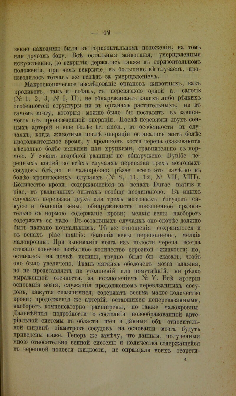 венно находимы были въ горизонтальномъ положены, на томъ или другомъ боку. Всѣ остальныя животныя, умерщвленныя искусственно, до вскрытія держались также въ горизонтальномъ положеніи, при чемъ вскрытіе, въ большинствѣ случаевъ, про- изводилось тотчасъ же вслѣдъ за умерщвленіемъ. Макроскопическое изслѣдованіе органовъ животныхъ, какъ іфоликовъ, такъ и собакъ, съ перевязкою одной а. сагоыз і.Ѵ І, 2, 3, N I, П), не обнаруживаетъ какихъ либо рѣзкихъ особенностей структуры ни въ органахъ растительныхъ, ни въ самомъ мозгу, которыя можно было бы поставить въ зависи- мость отъ произведенной операціи. Послѣ перевязки двухъ сон- ныхъ артерій и еще болѣе и\ апоп., въ особенности въ слу- чаяхъ, когда животныя послѣ операціи оставались жить болѣе продолжительное время, у кроликовъ кости черепа оказываются нѣсколько болѣе мягкими или хрупкими, сравнительно съ нор- мою. У собакъ подобной разницы не обнаружено. Буріое че- репныхъ костей во всѣхъ случаяхъ перевязки трехъ мозговыхъ сосудовъ блѣдно и малокровно; рѣзче всего это замѣтно въ болѣе хроническихъ случаяхъ (№8, 11, 12, N° VII, VIII). Количество крови, содержавшейся въ венахъ Бигае таиіз и ріае, въ различныхъ опытахъ вообще неодинаково. Въ иныхъ случаяхъ перевязки двухъ или трехъ мозговыхъ сосудовъ си- нусы и болыпія вены, обнаруживаютъ повышенное сравни- тельно съ нормою содержаніе крови; мелкія вены наоборотъ содержать ея мало. Въ осталъныхъ случаяхъ оно скорѣе должно быть названо нормальнымъ. Тѣ же отношенія сохраняются и въ венахъ ріае глаігі»: болыпія вены переполнены, мелкія малокровны. При выниманіи мозга изъ полости черепа всегда стекало конечно извѣстное количество серозной жидкости; но, оставаясь на почвѣ истины, трудно было бы сказать, чтобъ оно было увеличено. Ткань мягкихъ оболочекъ мозга влажна, но не представляетъ ни утолщеній или помутнѣній, ни рѣзко выраженной отечности, за исключеніемъ N° V. Всѣ артеріи основанія мозга, служащія продолженіемъ перевязанныхъ сосу- довъ, кажутся спавшимися, содержать весьма малое количество крови; продолженія же артерій, оставшихся неперевязанными, наоборотъ компенсаторно расширены, но также малокровны. Дальнѣйшія подробности о состояніи новообразованной арте- ріальной системы въ области шеи и данныя объ относитель- ной шнринѣ діаметровъ сосудовъ на основаніи мозга будутъ приведены ниже. Теперь же замѣчу, что данныя, полученный мною относительно венной системы и количества содержащейся въ черепной полости жидкости, не оправдали моихъ теорети-