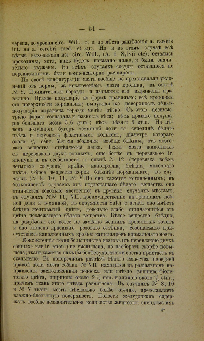 черепа, до уровня сігс. ЧУШ., т. е. до мѣста раздѣленія а. сагойя іпі. на а. сегеЬгі тео\ еі Но и въ этомъ случаѣ всѣ вѣтви, выходившія изъ сігс. (А. і. Зуіѵіі еіс), остались проходимы, хотя, какъ будетъ показано ниже, и были значи- тельно съужены. Во всѣхъ случаяхъ сосуды оставшіеся не перевязанными, были компенсаторно расширены. По своей конфигураціи мозги вообще не представляли укло- нены отъ нормы, за исключеніемъ мозга кролика, въ опытѣ № 8. Примитивный борозды и извилины его выражены пра- вильно. Правое полушаріе по формѣ правильно; всѣ кривизны его поверхности нормальны; выпуклая же певерхность лѣваго полушарія выражена гораздо менѣе рѣзко. Съ этою ассимме- тріею формы совпадала и разность вѣса; вѣсъ праваго полуша- рія большаго мозга 3,6 &гт.; вѣсъ лѣваго 3 §гт. На лѣ- вомъ полушаріи бугоръ темянной доли въ серединѣ бѣлаго цвѣта и окруженъ фіолетовымъ кольцемъ, діаметръ котораго около 7» сент- Мягкія оболочки вообще блѣдны, отъ мозго- ваго вещества отдѣляются легко. Ткань мозга животныхъ съ перевязкою двухъ сонныхъ, еще болѣе съ перевязкою іг. апопуті и въ особенности въ опытѣ № 12 (перевязка всѣхъ четырехъ сосудовъ) крайне малокровна, блѣдна, молочнаго цвѣта. Сѣрое вещество корки блѣднѣе нормальнаго; въ слу- чаяхъ (№ 8, 10, 11, № VIII) оно кажется истонченнымъ; въ большинствѣ случаевъ отъ подлежащаго бѣлаго вещества оно отличается довольно явственно; въ другихъ случаяхъ мѣстами, въ случаяхъ 11, VII, преимущественно на границахъ лоб- ной доли и темянной, въ окружности 8и1сі сгисіаіі, оно имѣетъ блѣдно желтоватый цвѣтъ, довольно слабо отличающійся отъ цвѣта подлежащаго бѣлаго вещества. Бѣлое вещество блѣдно; на разрѣзахъ его вовсе не замѣтно мелкихъ кровяныхъ точекъ и оно лишено красиваго розоваго оттѣнка, сообщаемаго при- сутствіемъ наполненныхъ кровью капилляровъ нормальнаго мозга. Консистенція ткани большинства мозговъ (съ перевязкою двухъ сонныхъ илиіг. апоп.) не уменьшена, но наоборотъ скорѣе повы- шена; ткань кажется какъ бы болѣе суховатою и слегка пристаетъ къ скальпелю. Въ поперечномъ разрѣзѣ бѣлаго вещества передней правой доли мозга собаки № VII находится въ радіальномъ на- правлены! расположенная полоска, или гнѣздо вишнево-фіоле- товаго цвѣта, шириною около 27а тт. и длиною около 72 сип., причемъ ткань этого гнѣзда размягчена. Въ случаяхъ № 8, 10 и N. V ткань мозга нѣсколько болѣе отечна, представляетъ влажно-блестящую поверхность. Полости желудочковъ содер- жать вообще незначительное количество жидкости; эпендима ихъ 4*