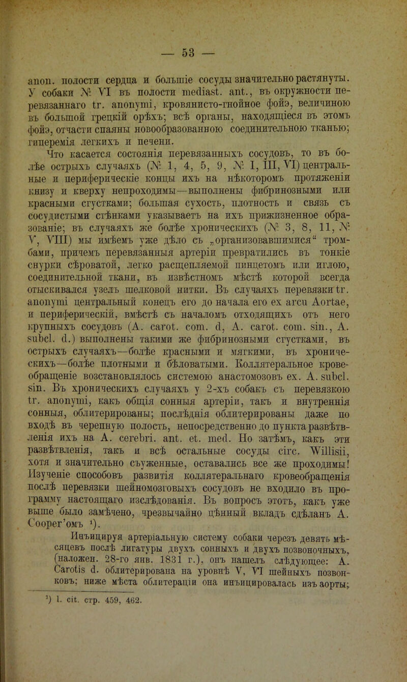 апоп. полости сердца и болыпіе сосуды значительно растянуты. У собаки № VI въ полости піесііаві. апЬ., въ окружности пе- ревязаннаго іг. апопуті, кровянисто-гнойное фойэ, величиною въ большой грецкій орѣхъ; всѣ органы, находящіеся въ этомъ фойэ3 отчасти спаяны новообразованною соединительною тканью; гпперемія легкихъ и печени. Что касается состоянія перевязанныхъ сосудовъ, то въ бо- лѣе острыхъ случаяхъ (№ 1, 4, 5, 9, № I, III, VI) централь- ные и периферическіе концы ихъ на нѣкоторомъ протяженіи книзу и кверху непроходимы—выполнены фибринозными или красными сгустками; большая сухость, плотность и связь съ сосудистыми стѣнками указываетъ на ихъ прижизненное обра- зованіе; въ случаяхъ же болѣе хронпческихъ (№ 3, 8, 11, № V, VIII) мы имѣемъ уже дѣло съ „организовавшимися тром- бами, причемъ перевязанныя артеріи превратились въ тонкіе снурки сѣроватой, легко расщепляемой пинцетомъ или иглою, соединительной ткани, въ извѣстномъ мѣстѣ которой всегда отыскивался узелъ шелковой нитки. Въ случаяхъ перевязки Iт. апопуті центральный конецъ его до начала его ех агси Аогіае, п периферическій, вмѣстѣ съ началомъ отходящихъ отъ него крупныхъ сосудовъ (А. сагоі. сот. сі, А. сагоі. сот. 8Іп., А. 8ііЪс1. а\) выполнены такими же фибринозными сгустками, въ острыхъ случаяхъ—болѣе красными и мягкими, въ хрониче- скихъ—болѣе плотными и бѣловатыми. Коллятеральное крове- обращеніе возстановлялось системою анастомозовъ ех. А. 8ііЪс1. 8Іп. Въ хроническихъ случаяхъ у 2-хъ собакъ съ перевязкою іг. апопуті, какъ общія сонныя артеріи, такъ и внутреннія сонныя, облитерированы; послѣднія облитерированы даже по входѣ въ черепную полость, непосредственно до пункта развѣтв- ленія ихъ на А. сегеЪгі. апі. еі. шей. Но затѣмъ, какъ эти развѣтвленія, такъ и всѣ остальные сосуды сігс. ЛѴШізіі, хотя и значительно съуженные, оставались все же проходимы! Изученіе способовъ развитія коллятеральнаго кровеобращенія послѣ перевязки шейномозговыхъ сосудовъ не входило въ про- грамму настоящаго изслѣдованія. Въ вопросъ этотъ, какъ уже выше было замѣчено, чрезвычайно цѣнный вкладъ сдѣланъ А. Соорег'омъ *). Инъицируя артеріальную систему собаки черезъ девять мѣ- сяцевъ послѣ лигатуры двухъ сонныхъ и двухъ позвоночныхъ, (наложен. 28-го янв. 1831 г.). онъ нашслъ слѣдующее: А. Сагоііз д. облитсрирована на уровнѣ V, VI шейныхъ позвон- ковъ; ниже мѣста облитераціи она инъицировалась изъ аорты; ') 1. сіі. стр. 459, 462.