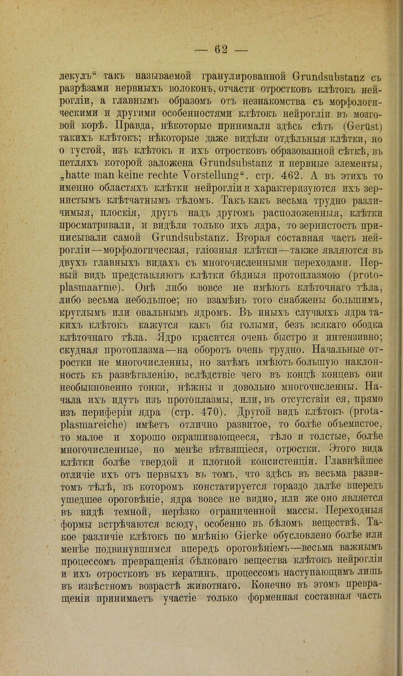лекулъ такъ называемой гранулированной ОтишЬиЪзЬапг съ разрѣзами нервныхъ волоконъ, отчасти отростковъ клѣтокъ яей- рогліи, а главнымъ образомъ отъ незнакомства съ морфологи- ческими и другими особенностями клѣтокъ нейрогліи въ мозго- вой корѣ. Правда, нѣкоторые принимали здѣсь сѣть (вегііві) такихъ клѣтокъ; нѣкоторые даже видѣли отдѣльныя клѣтки, но о густой, изъ клѣтокъ и ихъ отростковъ образованной сѣткѣ, въ петляхъ которой заложена СтипсІзиЪзѣаііг и нервные элементы, „Ъаие тап кеіпе гесМе Ѵогзіеііип^. стр. 462. А въ этихъ то именно областяхъ клѣтки нейрогліи и характеризуются ихъ зер- нистымъ клѣтчатнымъ тѣломъ. Такъкакъ весьма трудно разли- чимый, плоскія, другъ надъ другомъ расположенный, клѣтки просматривали, и видѣли только ихъ ядра, то зернистость при- писывали самой впшсІзиЪзипг. Вторая составная часть ней- рогліи—морфологическая, гліозныя клѣтки—также являются въ двухъ главныхъ видахъ съ многочисленными переходами. Пер- вый видъ представляютъ клѣтки бѣдныя протоплазмою (ргоіо- ріазтаагте). Онѣ либо вовсе не имѣютъ клѣточнаго тѣла, либо весьма небольшое; но взамѣнъ того снабжены болыпимъ, круглымъ или овальнымъ ядромъ. Въ иныхъ случаяхъ ядра та- кихъ клѣтокъ кажутся какъ бы голыми, безъ всякаго ободка клѣточнаго тѣла. Ядро красится очень быстро и интензивно; скудная протоплазма—на оборотъ очень трудно. Начальные от- ростки не многочисленны, но затѣмъ имѣютъ большую наклон- ность къ развѣтвленію, вслѣдствіе чего въ концѣ концевъ они необыкновенно тонки, нѣжны и довольно многочисленны. На- чала ихъ идутъ изъ протоплазмы, или, въ отсутствіи ея, прямо изъ периферіи ядра (стр. 470). Другой видъ клѣтокъ (ргоіа- ріазтагеісііе) имѣетъ отлично развитое, то болѣе объемистое, то малое и хорошо окрашивающееся, тѣло и толстые, болѣе многочисленные, но менѣе вѣтвящіеся, отростки. Этого вида клѣтки болѣе твердой и плотной консистенціи. Главнѣйшее отличіе ихъ отъ первыхъ въ томъ, что здѣсь въ весьма разви- томъ тѣлѣ, въ которомъ констатируется гораздо далѣе впередъ ушедшее ороговѣніе, ядра вовсе не видно, или же оно является въ видѣ темной, нерѣзко ограниченной массы. Переходныя формы встрѣчаются всюду, особенно въ бѣломъ веществѣ. Та- кое различіе клѣтокъ по мнѣнію Сгіегке обусловлено болѣе или менѣе подвинувшимся впередъ ороговѣніемъ—весьма важнымъ процессомъ превращенія бѣлковаго вещества клѣтокъ нейрогліи и ихъ отростковъ въ кератинъ, процессомъ наступающимъ лишь въ извѣстномъ возрастѣ животнаго. Конечно въ этомъ превра- щеніи принимаетъ участіе только форменная составная часть