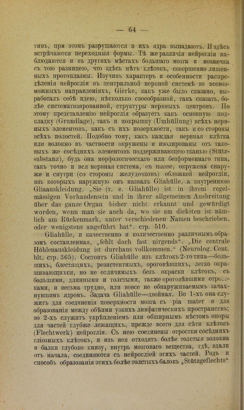 тивъ, при этомъ разрушаются и ихъ ядра выпадаютъ. Издѣсь встречаются переходныя формы. Тѣ жеразличія нейрогліи на- блюдаются и въ другихъ мѣстахъ большаго мозга и мозжечка съ тою разницею, что здѣсь нѣтъ клѣтокъ, совершенно лишен- ныхъ протоплазмы. Изучивъ характеръ и особенности распре- дѣленія нейрогліи въ центральной нервной системѣ во всевоз- можныхъ направленіяхъ, (Зіегке, какъ уже было сказано, вы- работалъ себѣ идею, нѣсколько своеобразной, такъ сказать, бо- лѣе систематизированной, структуры нервныхъ центровъ. По этому представленію нейроглія образуетъ какъ основную под- кладку (Сггипсііа^е), такъ и покрышку (ІІтпйІІип^) всѣхъ нерв- ныхъ элементовъ, какъ съ ихъ поверхности, такъ и со стороны всѣхъ полостей. Подобно тому, какъ каждая нервная клѣтка или волокно въ частности окружены и изолированы отъ тако- вьтхъ же сосѣднихъ элементовъ поддерживающею тканью (8Ш1х- зиЪзіапг), будь она морфологическаго или безформеннаго типа, такъ точно и вся нервная система, еп таззе, окружена снару- жи и сну три (со стороны желудочковъ) обложкой нейрогліи, изъ которыхъ наружную онъ назвалъ СгІіаІіііПе, а внутреннюю Сгііааизкіеійіт^. „8іе (т. е. Сгііаіійііе) ізѣ іп ііігеш ге^еі- тавві^еп Ѵогпапсіепзеіп ітсі іп ііігег аіі^етеіпеп Аи8ЪгеіІип§- йЪег сіаз §'апге Ог^ап ЪізЬег пісМ егкаппі ипсі §е\ѵйгіі§і чѵогсіеп, чѵепп тап зіе аисіі сіа, чѵо зіе ат сііскзіеп ізі пат- ІісЬ ат Кйскешпагк, ітіег ѵегзспіесіепеп №атеп ЪезспгіеЪеп, осіег ^ет^зіепз ап^еіипгі паі. стр. 510. СгІіаЬйІІе, и качественно и количественно различнымъ обра- зомъ составленная, „Шіі (іосп іазі пігдепйз. „Біе сепігаіе НбЫепаизкІеійипд І8ѣ сіигспаиз ѵоіікоттеп. (Иеигоіо^. Сепі. Ыі. стр. 365). Состоитъ СгИаМПе изъ клѣтокъ 2-го типа—боль- шихъ, блестящихъ, резистентныхъ, ороговѣвшихъ, легко окра- шивающихся, но не отличимыхъ безъ окраски клѣтокъ, съ большими, длинными и толстыми, также ороговѣвшими отрож- ками, и весьма трудно, или вовсе не обнаруживаемымъ зачах- ну вшимъ ядромъ. Задача Сгііаппііе—двойная. Во 1-хъ она слу- жить для соединенія поверхности мозга съ ріа таѣег и для образованія между обѣими узкихъ лимфатическихъ пространствъ; во 2-хъ служить укрѣпленіемъ или обширнымъ мѣстомъ опоры для частей глубже лежащихъ, прежде всего для сѣти клѣтокъ (Е1есМ\ѵегк) нейрогліи. Съ нею соединены отростки сосѣднихъ гліозныхъ клѣтокъ, и изъ нея отходятъ болѣе толстыя волокна и балки глубоко книзу, внутрь мозговаго вещества, ^гдѣ, вдали отъ начала, соединяются съ нейрогліей этихъ частей. Родъ и способъ образованія этихъ болѣе толстьтхъ балокъ „ЗШг^ейесМз