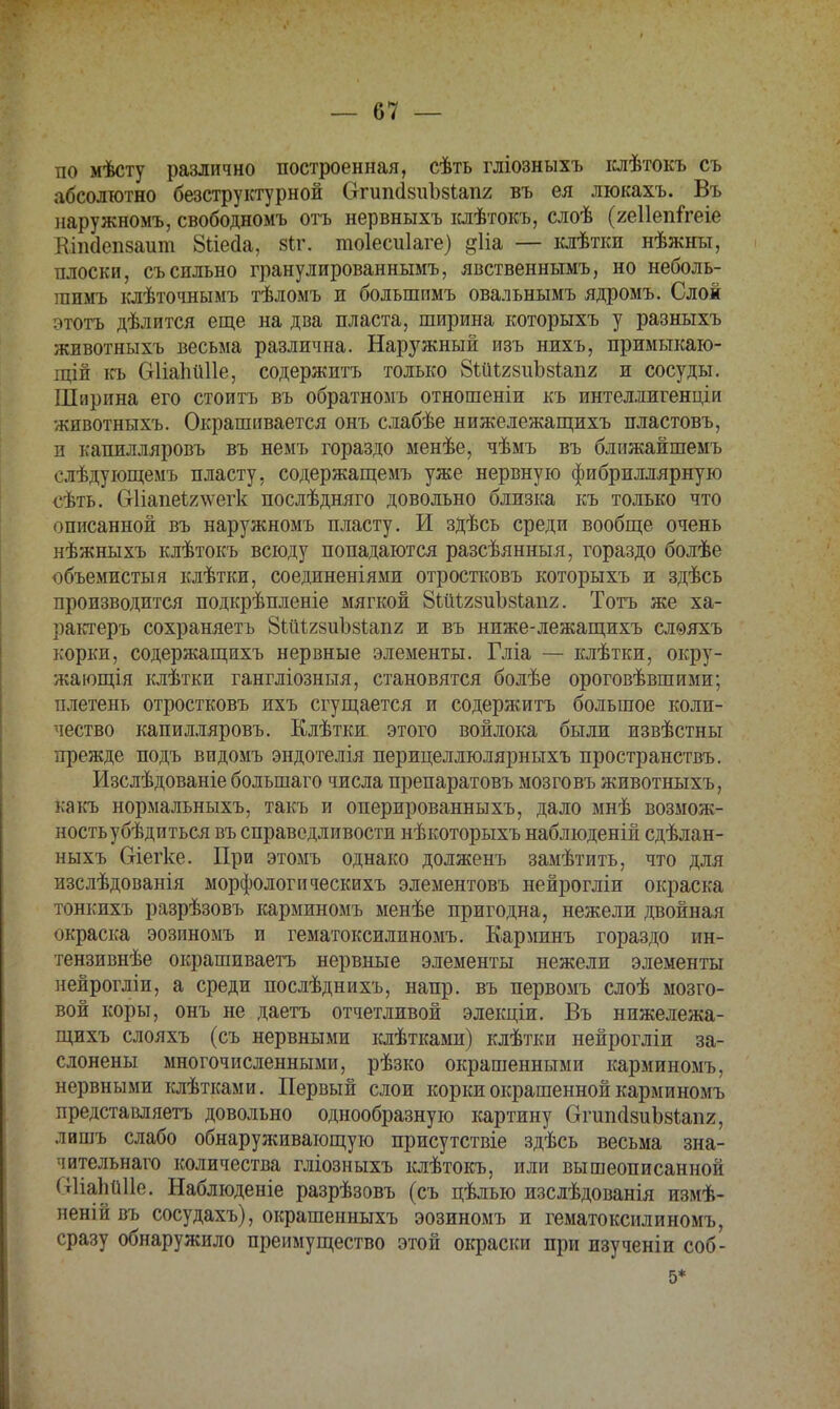 по мѣсту различно построенная, сѣть гліозныхъ іслѣтокъ съ абсолютно безструктурной СггипсІзиЪзІапг въ ея люкахъ. Въ наружномъ, свободномъ отъ нервныхъ клѣтокъ, слоѣ (геііепітеіе Кіікіепзаит 8ііе<іа, 8<х. тоіесиіаге) дііа — клѣтки нѣжны, плоски, съ сильно гранулированнымъ, явственньтмъ, но неболь- гаимъ клѣточнымъ тѣломъ и большимъ овальнымъ ядромъ. Слой этотъ дѣлится еще на два пласта, ширина которыхъ у разныхъ животныхъ весьма различна. Наружный изъ нихъ, примыкаю- щій къ Оііаііііііе, содержитъ только ЗШігзиЪзіапг и сосуды. Ширина его стоитъ въ обратномъ отношеніи къ интеллигенціи животныхъ. Окрашивается онъ слабѣе нижележащихъ пластовъ, п капилляровъ въ немъ гораздо менѣе, чѣмъ въ ближайшемъ слѣдующемъ пласту, содержащемъ уже нервную фибриллярную сѣть. Сгііапеі^ѵегк послѣдняго довольно близка къ только что описанной въ наружномъ пласту. И здѣсь среди вообще очень нѣжныхъ клѣтокъ всюду попадаются разсѣянныя, гораздо болѣе объемисты я клѣтки, соединеніями отростковъ которыхъ и здѣсь производится подкрѣпленіе мягкой ЗШѢгзиЪзіапг. Тотъ же ха- рактеръ сохраняетъ ЗШІгяиЪзіапг и въ ниже-лежащихъ слѳяхъ корки, содержащихъ нервные элементы. Гліа — клѣтки, окру- жающая клѣтки гангліозныя, становятся болѣе ороговѣвшими; плетень отростковъ ихъ сгущается и содержитъ большое коли- чество капилляровъ. Клѣтки этого войлока были извѣстны прежде подъ видомъ эндотелія перицеллюлярныхъ пространства Изслѣдованіе болъшаго числа препаратовъ мозговъ животныхъ, какъ нормальныхъ, такъ и оперированныхъ, дало мнѣ возмож- ность убѣдиться въ справедливости нѣкоторыхъ наблюденій сдѣлан- ныхъ Сгіегке. При этомъ однако долженъ замѣтить, что для изслѣдованія морфологическихъ элементовъ нейрогліи окраска тонкихъ разрѣзовъ карминомъ менѣе пригодна, нежели двойная окраска эозиномъ и гематоксилиномъ. Карминъ гораздо ин- тензивнѣе окрашиваетъ нервные элементы нежели элементы нейрогліи, а среди послѣднихъ, напр. въ первомъ слоѣ мозго- вой коры, онъ не даетъ отчетливой элекціи. Въ нижележа- щихъ слояхъ (съ нервными клѣтками) клѣтки нейрогліи за- слонены многочисленными, рѣзко окрашенными карминомъ, нервными клѣтками. Первый слои корки окрашенной карминомъ представляетъ довольно однообразную картину ОгипйвиЬзіапг, лишъ слабо обнаруживающую присутствіе здѣсь весьма зна- чительнаго количества гліозныхъ клѣтокъ, или вышеописанной (тІіаЬйІІе. Наблюденіе разрѣзовъ (съ цѣлью изслѣдованія измѣ- неній въ сосудахъ), окрашенныхъ эозиномъ и гематоксилиномъ, сразу обнаружило преимущество этой окраски при изученіи соб- 5*