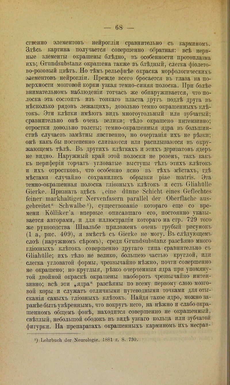 ственно элементовъ нейрогліи сравнительно съ карминомъ. Здѣсь картина получается совершенно обратная: всѣ нерв- ные элементы окрашены блѣдно, въ особенности протоплазма ихъ; СгптйзиЪзіапг окрашена также въ блѣдный, слегка фіолето- во-розовый цвѣтъ. Но тѣмъ рельефнѣе окраска морфологически и элементовъ нейрогліи. Прежде всего бросается въ глаза на по- верхности мозговой корки узкая темно-синяя полоска. При болѣе внимательномъ наблюденіи тотчасъ же обнаруживается, что по- лоска эта состоитъ изъ тонкаго пласта другъ подлѣ друга въ нѣсколько рядовъ лежащихъ, довольно темно окрашенныхъ клѣ- токъ. Эти клѣтки имѣютъ видъ многоугольный или зубчатый; сравнительно онѣ очень велика; тѣло окрашено интензивно; отростки довольно толсты; темно-окрашенныя ядра въ большин- ствѣ случаевъ замѣтны явственно, но очертанія ихъ не рѣзки; онѣ какъ бы постепенно сливаются или расплываются въ окру- жающемъ тѣлѣ. Въ другихъ клѣткахъ и этихъ дериватовъ ядеръ не видно. Наружный край этой полоски не ровенъ, такъ какъ къ периферіи торчать угловатые выступы тѣлъ этихъ клѣтокъ и ихъ отростковъ, что особенно ясно въ тѣхъ мѣстахъ, гдѣ мѣстами случайно сохранились обрывки ріае таігіз. Эта темно-окрашенная полоска гліозныхъ клѣтокъ и есть С-ИаІіиПе Оіегке. Признать здѣсь „еіпе сійппе 8сЫсМ еіпез СгеЯеспІев іеіпег шагкііаіи&ег №егѵепіа8егп рагаііеі сіег ОЪегіІаспе аиз- ^еЪгегЬеѣ 8сп\ѵа1Ъесуществованіе котораго еще со вре- мени КбШкег'а впервые описавшаго его, постоянно указы- вается авторами, и для иллюстраціи котораго на стр. 729 того же руководства Швалъбе приложенъ очень грубый рисунокъ (1 а, рис. 409), я вмѣстѣ съ Сгіегке не могу. Въ слѣдующемъ слоѣ (наружномъ сѣромъ), среди ОтшісІзиЪзІапг разсѣяно много гліозныхъ клѣтокъ совершенно другаго типа сравнительно съ Оііапйііе; ихъ тѣло не велико, большею частью круглой, или слегка угловатой формы, чрезвычайно нѣжно, почти совершенно не окрашено; но круглыя, рѣзко очерченныя ядра при упомяну- той двойной окраскѣ окрашены наоборотъ чрезвычайно интен- зивно; всѣ эти „ядра разсѣяны по всему первому слою мозго- вой коры и служатъ отличными путеводными точками для оты- сканія самыхъ гліозныхъ клѣтокъ. Найдя такое ядро, можно за- ранѣебытьувѣреннымъ, что вокругъ него, на нѣжно и слабо окра- шенномъ общемъ фонѣ, находится совершенно не окрашенный, свѣтлый, небольшой ободокъ въ видѣ узкаго кольца или зубчатой фигурки. На препаратахъ окрашенныхъ карминомъ ихъ несрав- ') ЬеІігЪисЬ сіег Кеиѵоіоеіе. 1881 г. 8. 730.