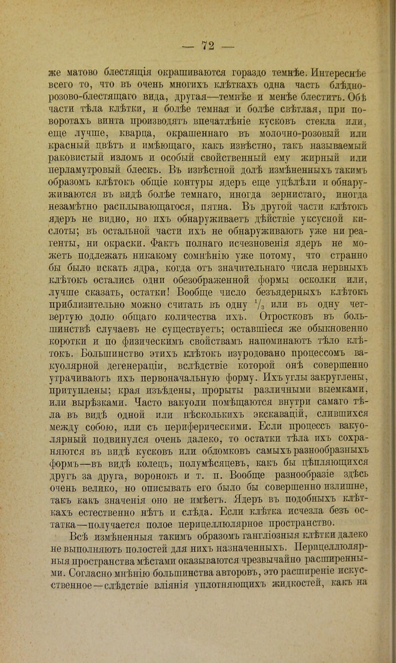 же матово блестящія окрашиваются гораздо темнѣе. Иитереснѣе всего то, что въ очень многихъ клѣткахъ одна часть блѣдно- розово-блестящаго вида, другая—темнѣе и менѣе блеститъ. Обь- части тѣла клѣтки, и болѣе темная и болѣе свѣтлая, при по- воротахъ винта производить впечатлѣніе кусковъ стекла или, еще лучше, кварца, окрашеннаго въ молочно-розовый или красный цвѣтъ и имѣющаго, какъ извѣстно, такъ называемый раковистый изломъ и особый свойственный ему жирный или перламутровый блескъ. Въ извѣстной долѣ измѣненныхъ такимъ образомъ клѣтокъ общіе контуры ядеръ еще уцѣлѣли и обнару- живаются въ видѣ болѣе темнаго, иногда зернистаго, иногда незамѣтно расплывающагося, пятна. Въ другой части клѣтокъ ядеръ не видно, но пхъ обнаруживаетъ дѣйствіе уксусной ки- слоты; въ остальной части ихъ не обнаруживаютъ уже ни реа- генты, ни окраски. Фактъ пол наго исчезновенія ядеръ не мо- жетъ подлежать никакому сомнѣнію уже потому, что странно бы было искать ядра, когда отъ значительнаго числа нервныхъ клѣтокъ остались одни обезображенной формы осколки или, лучше сказать, остатки! Вообще число безъядерныхъ клѣтокъ приблизительно можно считать въ одну Уз или въ одну чет- вертую долю общаго количества ихъ. Отростковъ въ боль- шинствѣ случаевъ не существуетъ; оставшіеся же обыкновенно коротки и по физическимъ свойствамъ напоминаютъ тѣло клѣ- токъ. Большинство этихъ клѣтокъ изуродовано процессомъ ва- куолярной дегенераціи, вслѣдствіе которой онѣ совершенно утрачиваютъ ихъ первоначальную форму. Ихъ углы закруглены, притуплены; края изъѣдены, прорыты различными выемками, или вырѣзками. Часто вакуоли помѣщаются внутри самаго тѣ- ла въ видѣ одной или нѣсколькихъ экскавацій, слившихся между собою, или съ периферическими. Если процессъ вакуо- лярный подвинулся очень далеко, то остатки тѣла ихъ сохра- няются въ видѣ кусковъ или обломковъ самыхъ разнообразныхъ формъ—въ видѣ колецъ, полумѣсяцевъ, какъ бы цѣпляющихся другъ за друга, воронокъ и т. п. Вообще разнообразіе здѣсь очень велико, но описывать его было бы совершенно излишне, такъ какъ значенія оно не имѣетъ. Ядеръ въ подобныхъ клѣт- кахъ естественно нѣтъ и слѣда. Если клѣтка исчезла безъ ос- татка—получается полое перицеллюлярное пространство. Всѣ измѣненныя такимъ образомъ гангліозныя клѣтки далеко не выполняютъ полостей для нихъ назначенныхъ. Иеріщеллюляр- ныя пространства мѣстами оказываются чрезвычайно расширенны- ми. Согласно мнѣнію большинства авторовъ, это распшреніе искус- ственное—слѣдствіе вліянія уплотняющихъ ясидкостей, какъ на