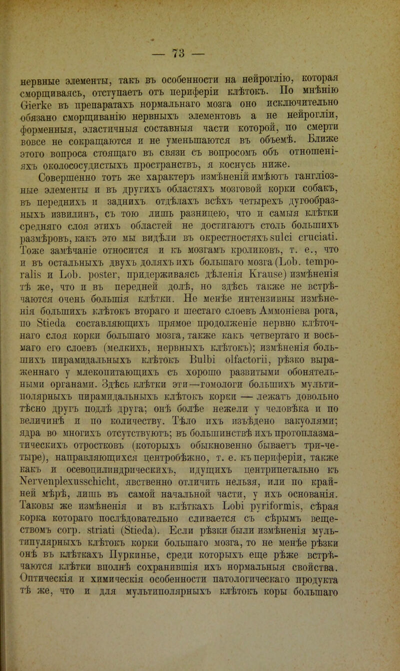 нервные элементы, такъ въ особенности на нейроглію, которая сморщиваясь, отступаетъ отъ перпферіи клѣтокъ. По мнѣнію Оіегке въ препаратахъ нормальнаго мозга оно исключительно обязано сморщиванію нервныхъ элементовъ а не нейрогліи, форменный, эластичныя составныя части которой, по смерти вовсе не сокращаются и не уменьшаются въ объемѣ. Ближе этого вопроса стоящаго въ связи съ вопросомъ объ отношен і- яхъ околососудистыхъ пространствъ, я коснусь ниже. Совершенно тотъ же характеръ измѣненій имѣютъ гангліоз- ные элементы и въ другихъ областяхъ мозговой корки собакъ, въ переднихъ и заднихъ отдѣлахъ всѣхъ четырехъ дугообраз- ныхъ извилинъ, съ тою лишь разницею, что и самыя клѣтки средняго слоя этихъ областей не достигаютъ столь большихъ размѣровъ, какъ это мы видѣли въ окрестностяхъ зиісі сгисіаіі. Тоже замѣчаніе относится и къ мозгамъ кроликовъ, т. е., что и въ остальныхъ двухъ доляхъ ихъ большаго мозга (ЪоЪ. іетро- га1І8 и ЬоЪ. розіег, придерживаясь дѣленія Кгаизе) измѣненія тѣ же, что и въ передней долѣ, но здѣсь также не встрѣ- чаются очень большія клѣтки. Не менѣе интензивны измѣне- нія большихъ клѣтокъ втораго и шестаго слоевъ Аммоніева рога, по Зііесіа составляющихъ прямое продолженіе нервно клѣточ- наго слоя корки большаго мозга, также какъ четвертаго и вось- маго его слоевъ (мелкихъ, нервныхъ клѣтокъ); измѣненія боль- шихъ пирамидальныхъ клѣтокъ ВиІЪі оііасіогіі, рѣзко выра- женнаго у млекопитающихъ съ хорошо развитыми обонятель- ными органами. Здѣсь клѣтки эти—гомологи большихъ мульти- полярныхъ пирамидальныхъ клѣтокъ корки — лежать довольно тѣсно другъ подлѣ друга; онѣ болѣе нежели у человѣка и по величинѣ и по количеству. Тѣло ихъ изъѣдено вакуолями; ядра во многихъ отсутствуютъ; въ болыпинствѣ ихъ протоплазма- тическихъ отростковъ (которыхъ обыкновенно бываетъ три-че- тыре), направляющихся центробѣжно, т. е. къпериферіи, также какъ и осевоцилиндрическихъ, идущихъ центрипетально къ ^гѵепріехиззспісіи, явственно отличить нельзя, иди по край- ней мѣрѣ, лишь въ самой начальной части, у ихъ основанія. Таковы же измѣненія и въ клѣткахъ ЪоЪі ругііогтіз, сѣрая корка котораго послѣдовательно сливается съ сѣрымъ веще- ствомъ сотр. 8Ігіаіі (8гіес1а). Если рѣзки были измѣненія муль- типулярньтхъ клѣтокъ корки большаго мозга, то не менѣе рѣзки онѣ въ клѣткахъ Пуркинье, среди которыхъ еще рѣже встрѣ- чаются клѣтки вполнѣ сохранившія ихъ нормальный свойства. Оптическія и химическія особенности патологическаго продукта тѣ же, что и для мультиполярныхъ клѣтокъ коры большаго