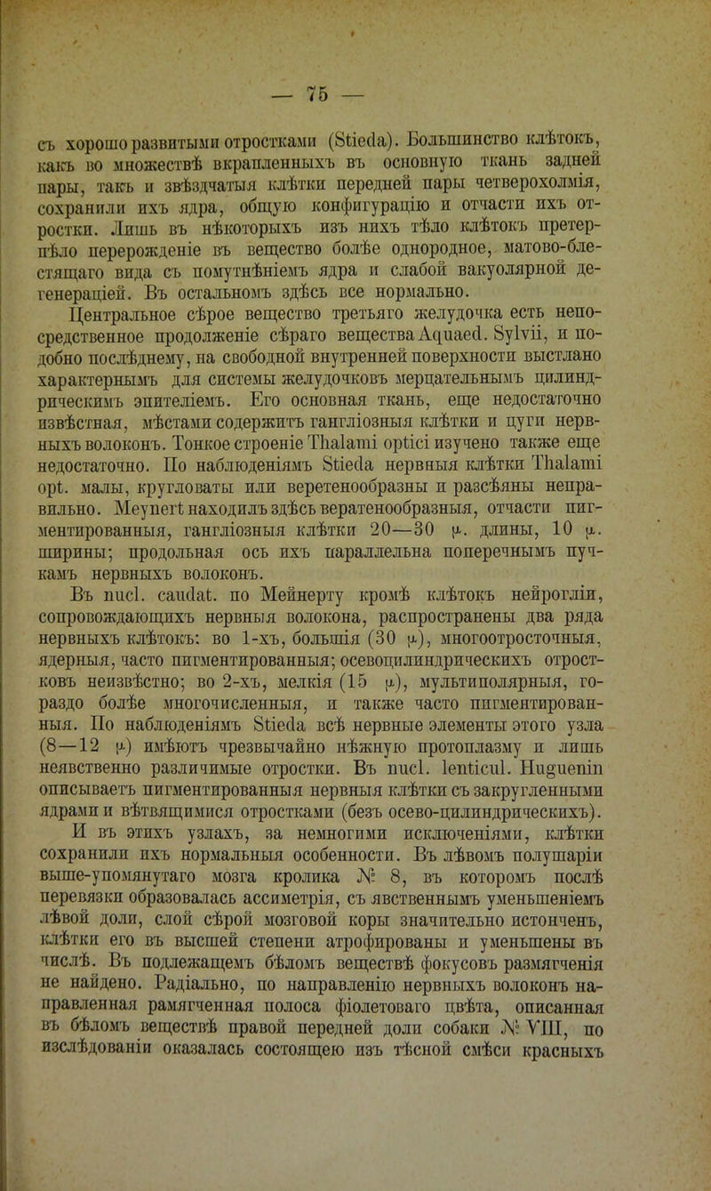 съ хорошо развитыми отростками (Ыіеііа). Большинство клѣтокъ, какъ во множествѣ вкрапленныхъ въ основную ткань задней пары, такъ и звѣздчатыя клѣтки передней пары четверохолмія, сохранили ихъ ядра, общую конфигурацію и отчасти ихъ от- ростки. Лишь въ нѣкоторыхъ изъ нихъ тѣло клѣтокъ претер- пѣло перерожденіе въ вещество болѣе однородное, матово-бле- стящаго вида съ помутнѣніемъ ядра и слабой вакуолярной де- генераціей. Въ остальномъ здѣсь все нормально. Центральное сѣрое вещество третьяго желудочка есть непо- средственное продолженіе сѣраго вещества Адиаесі. Вуіѵіі, и по- добно послѣднему, на свободной внутренней поверхности выстлано характернымъ для системы желудочковъ мерцательнымъ цшшнд- рическимъ эпителіемъ. Его основная ткань, еще недостаточно пзвѣстная, мѣстами содержитъ гангліозныя клѣтки и цуги нерв- ныхъ волоконъ. Тонкое строеніеТпаІаті оріісі изучено также еще недостаточно. По наблюденіямъ 8ііес1а нервныя клѣтки Тііаіаті орѣ. малы, кругловаты или веретенообразны и разсѣяны непра- вильно. Меупеіінаходилъздѣсъвератенообразныя, отчасти пиг- ментированныя, гангліозныя клѣтки 20—30 длины, 10 ширины; продольная ось ихъ параллельна поперечнымъ пуч- камъ нервныхъ волоконъ. Въ нисі. саисіаі. по Мейнерту кромѣ клѣтокъ нейрогліи, сопровождающихъ нервныя волокона, распространены два ряда нервныхъ клѣтокъ; во 1-хъ, большія (30 [а), многоотросточныя, ядерныя, часто пигментированный; осевоцилиндрическихъ отрост- ковъ неизвѣстно; во 2-хъ, мелкія (15 ц), мультиполярныя, го- раздо болѣе многочисленный, и также часто пигментирован- ный. По наблюденіямъ 8ііес1а всѣ нервные элементы этого узла (8—12 \і) имѣютъ чрезвычайно нѣжную протоплазму и лишь неявственно различимые отростки. Въ писі. Іепйсиі. Ни§;иепіп описываетъ пигментированный нервныя клѣтки съ закругленными ядрами и вѣтвящимися отростками (безъ осево-цилиндрическихъ). И въ этихъ узлахъ, за немногими исключеніями, клѣтки сохранили ихъ нормальный особенности. Въ лѣвомъ полушаріи выше-упомянутаго мозга кролика N° 8, въ которомъ послѣ перевязки образовалась ассиметрія, съ явственнымъ уменьшеніемъ лѣвой доли, слой сѣрой мозговой коры значительно истонченъ, клѣтки его въ высшей степени атрофированы и уменьшены въ числѣ. Въ подлежащемъ бѣломъ веществѣ фокусовъ размягченія не найдено. Радіально, по направленію нервныхъ волоконъ на- правленная рамягченная полоса фіолетоваго цвѣта, описанная въ бѣломъ веществѣ правой передней доли собаки № УІП, по изслѣдованіи оказалась состоящею изъ тѣсной смѣси красныхъ