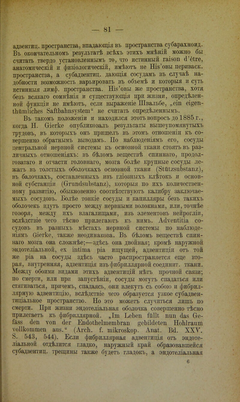 адвентиц. пространства, впадающія въ пространства субарахноид. Въ окончательномъ результатѣ всѣхъ этихъ мнѣній можно бы считать твердо установленнымъ то, что истинный гаізоп сГёіге, анатомическій и физіологическій, имѣютъ не Шз'овы нериваск. пространства, а субадвентиц. дающія сосудамъ въ случаѣ на- добности возможность варьировать въ объемѣ и который и суть истинный лимф, пространства. Шз'овы же пространства, хотя безъ всякаго сомнѣнія и существующая при жизни, опредѣлен- ной функціи не имѣютъ, если выраженіе Швальбе, „еіп еі&еп- Іпйніііспев ЗаЭДЬаппзузЬет не считать опредѣленнымъ. Въ такомъ положеніи и находился этотъвопросъдо 1885г., когда Н. Сгіегке опубликовалъ результаты вышеупомянутыхъ трудовъ, въ которыхъ онъ пришелъ въ этомъ отношеніи къ со- вершенно обратнымъ выводамъ. По наблюденіямъ его, сосуды центральной нервной системы къ основной ткани стоять въ раз- личныхъ отношеніяхъ: въ бѣломъ веществѣ спиннаго, продол- говатаго и отчасти головнаго, мозга болѣе крупные сосуды ле- жать въ толстыхъ оболочкахъ основной ткани (8ШІ28иЪ8І,ап2), въ балочкахъ, составленныхъ изъ гліозныхъ клѣтокъ и основ- ной субстанціи (ОтипсІзиЪзгаііг), который по ихъ количествен- ному развитію, обыкновенно соотвѣтствуютъ калибру заключае- мыхъ сосудовъ. Болѣе тонкіе сосуды и капилляры безъ такихъ оболочекъ идутъ просто между нервными волокнами, или, точнѣе говоря, между ихъ влагалищами, изъ элементовъ нейрогліи, вслѣдствіе чего тѣсно прилегаютъ къ нимъ. Асіѵепйііа со- судовъ въ разныхъ мѣстахъ нервной системы по наблюде- ніямъ аіегке, также неодинакова. Въ бѣломъ веществѣ спин- наго мозга она сложнѣе;—здѣсь она двойная; кромѣ наружной эндотеліальной, ех іпііта ріа ищущей, адвентиціи отъ той же ріа на сосуды здѣсь часто распространяется еще вто- рая, внутренняя, адвентиція изъ фибриллярной соединит, ткани. Между обоими видами этихъ адвентицій нѣтъ прочной связи; по смерти, или при запустѣніи, сосуды могутъ спадаться или стягиваться, причемъ, спадаясь, они влекутъ съ собою и фибрил- лярную адвентицію, вслѣдствіе чего образуется узкое субадвен- тиціалъное пространство. Но это можетъ случиться лишь по смерти. При жизни эндотеліальная оболочка совершенно тѣсно прилегаетъ къ фибриллярной. „Іт ЬеЪеп ГйШ пип сіаз О-е- ган8 оеп ѵоп сіег ЕпсІоЙіеІтетЪгап §еЫ1с1е1еп НоЫгаит ѵоіікоттеп аиз. (АгсЬ. і. тікгозкор. Апаі. В<1. XXV. 8. 543, 544). Если фибриллярная адвентиція отъ эндоте- ліальной отдѣлится гладко, наружный край образовавшейся субадвентиц. трещины также будетъ гладокъ, а эндотеліальная б